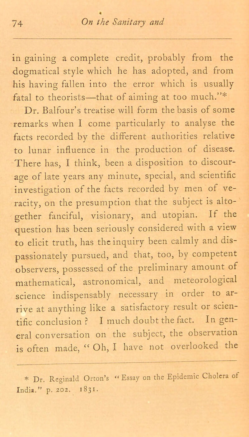 in gaining a complete credit, probably from the dogmatical style which he has adopted, and from his having fallen into the error which is usually fatal to theorists—that of aiming at too much.”* Dr. Balfour’s treatise will form the basis of some remarks when I come particularly to analyse the facts recorded by the different authorities relative to lunar influence in the production of disease. There has, I think, been a disposition to discour- age of late years any minute, special, and scientific investigation of the facts recorded by men of ve- racity, on the presumption that the subject is alto- gether fanciful, visionary, and utopian. If the question has been seriously considered with a view to elicit truth, has the inquiry been calmly and dis- passionately pursued, and that, too, by competent observers, possessed ol the preliminary amount of mathematical, astronomical, and meteorological science indispensably necessary in order to ar- rive at anything like a satisfactory result 01 scien- tific conclusion ? I much doubt the fact. In gen- eral conversation on the subject, the observation is often made, ‘c Oh, I have not overlooked the * Dr. Reginald Orton’s “ Essay on the Epidemic Cholera of India.” p. 202. 1831.