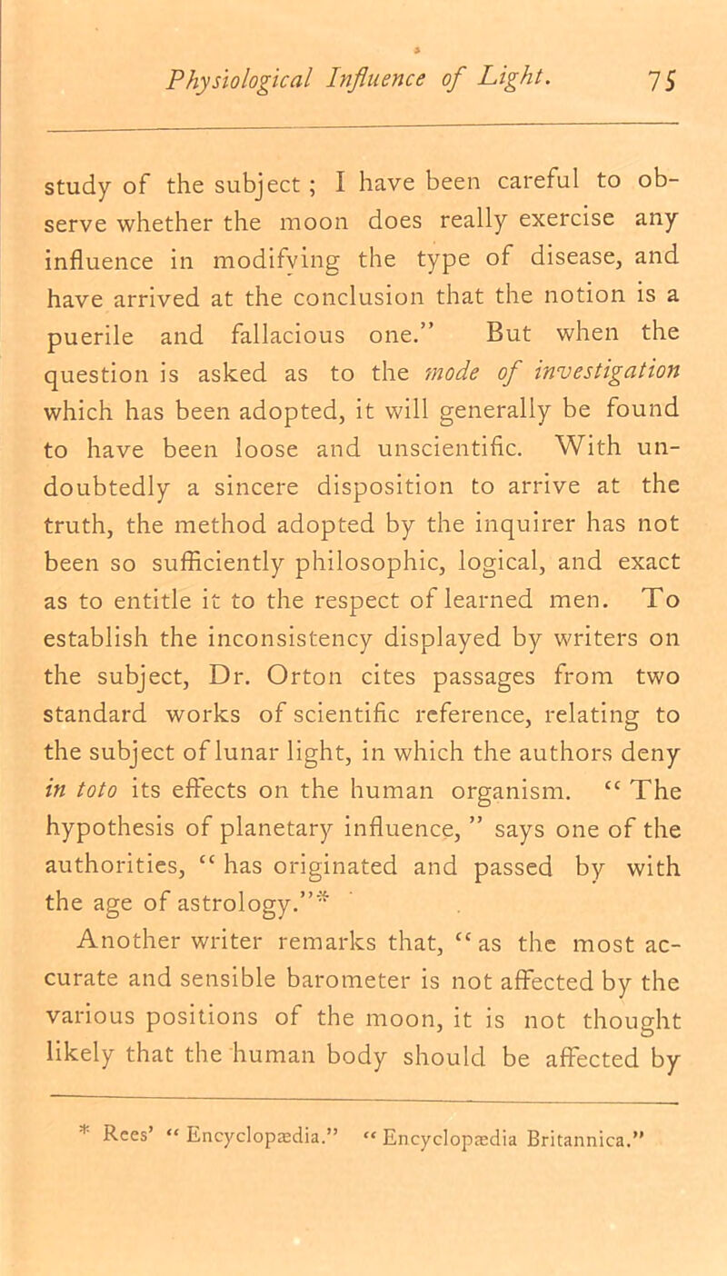 study of the subject; I have been careful to ob- serve whether the moon does really exercise any influence in modifying the type of disease, and have arrived at the conclusion that the notion is a puerile and fallacious one.” But when the question is asked as to the mode of investigation which has been adopted, it will generally be found to have been loose and unscientific. With un- doubtedly a sincere disposition to arrive at the truth, the method adopted by the inquirer has not been so sufficiently philosophic, logical, and exact as to entitle it to the respect of learned men. To establish the inconsistency displayed by writers on the subject, Dr. Orton cites passages from two standard works of scientific reference, relating to the subject of lunar light, in which the authors deny in toto its effects on the human organism. tc The hypothesis of planetary influence, ” says one of the authorities, “ has originated and passed by with the age of astrology.”'* Another writer remarks that, “as the most ac- curate and sensible barometer is not affected by the various positions of the moon, it is not thought likely that the human body should be affected by * Rees’ “ Encyclopaedia.”  Encyclopaedia Britannica.”