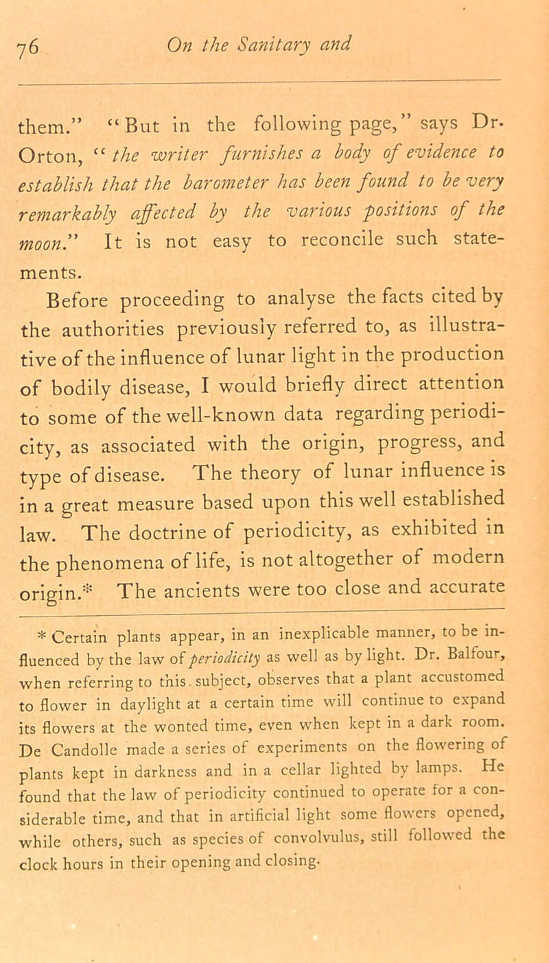 them.” “But in the following page,” says Dr- Orton, “ the writer furnishes a body of evidence to establish that the barometer has been found to be very remarkably affected by the various positions of the moon!' It is not easy to reconcile such state- ments. Before proceeding to analyse the facts cited by the authorities previously referred to, as illustra- tive of the influence of lunar light in the production of bodily disease, I would briefly direct attention to some of the well-known data regarding periodi- city, as associated with the origin, progress, and type of disease. The theory of lunar influence is in a great measure based upon this well established law. The doctrine of periodicity, as exhibited in the phenomena of life, is not altogether of modern origin.* The ancients were too close and accurate * Certain plants appear, in an inexplicable manner, to be in- fluenced by the law of periodicity as well as by light. Dr. Balfour, when referring to this subject, observes that a plant accustomed to flower in daylight at a certain time will continue to expand its flowers at the wonted time, even when kept in a dark room. De Candolle made a series of experiments on the flowering of plants kept in darkness and in a cellar lighted by lamps. He found that the law of periodicity continued to operate for a con- siderable time, and that in artificial light some flowers opened, while others, such as species of convolvulus, still followed the clock hours in their opening and closing.