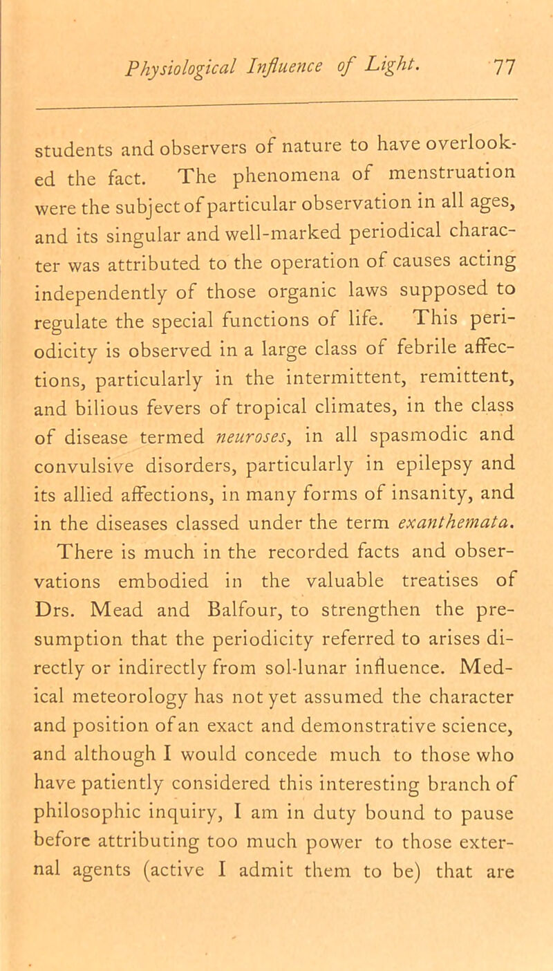 students and observers of nature to have overlook- ed the fact. The phenomena ot menstiuation were the subject of particular observation in all ages, and its singular and well-marked periodical charac- ter was attributed to the operation of causes acting independently of those organic laws supposed to regulate the special functions of life. This peri- odicity is observed in a large class of febrile affec- tions, particularly in the intermittent, remittent, and bilious fevers of tropical climates, in the class of disease termed neuroses, in all spasmodic and convulsive disorders, particularly in epilepsy and its allied affections, in many forms of insanity, and in the diseases classed under the term exanthemata. There is much in the recorded facts and obser- vations embodied in the valuable treatises of Drs. Mead and Balfour, to strengthen the pre- sumption that the periodicity referred to arises di- rectly or indirectly from sol-lunar influence. Med- ical meteorology has not yet assumed the character and position of an exact and demonstrative science, and although I would concede much to those who have patiently considered this interesting branch of philosophic inquiry, I am in duty bound to pause before attributing too much power to those exter- nal agents (active I admit them to be) that are