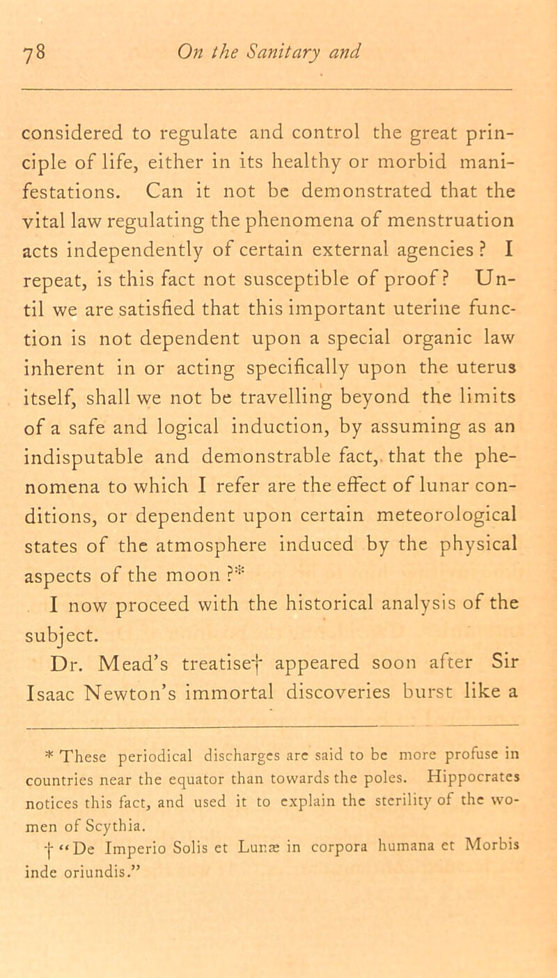 considered to regulate and control the great prin- ciple of life, either in its healthy or morbid mani- festations. Can it not be demonstrated that the vital law regulating the phenomena of menstruation acts independently of certain external agencies ? I repeat, is this fact not susceptible of proof? Un- til we are satisfied that this important uterine func- tion is not dependent upon a special organic law inherent in or acting specifically upon the uterus itself, shall we not be travelling beyond the limits of a safe and logical induction, by assuming as an indisputable and demonstrable fact,, that the phe- nomena to which I refer are the effect of lunar con- ditions, or dependent upon certain meteorological states of the atmosphere induced by the physical aspects of the moon ?* I now proceed with the historical analysis of the subject. Dr. Mead’s treatise-)' appeared soon after Sir Isaac Newton’s immortal discoveries burst like a * These periodical discharges arc said to be more profuse in countries near the equator than towards the poles. Hippocrates notices this fact, and used it to explain the sterility of the wo- men of Scythia. '{■“De Imperio Solis et Lunae in corpora humana et Morbis inde oriundis.”