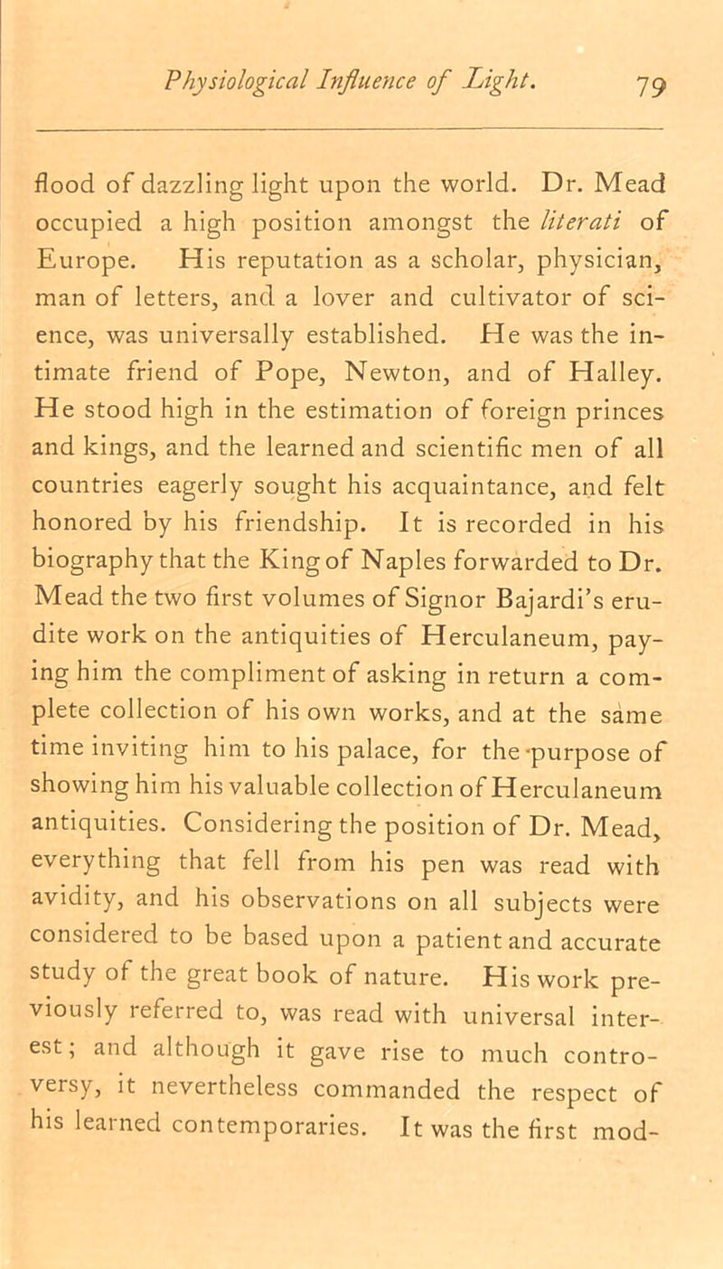 flood of dazzling light upon the world. Dr. Mead occupied a high position amongst the literati of Europe. His reputation as a scholar, physician, man of letters, and a lover and cultivator of sci- ence, was universally established. He was the in- timate friend of Pope, Newton, and of Halley. He stood high in the estimation of foreign princes and kings, and the learned and scientific men of all countries eagerly sought his acquaintance, and felt honored by his friendship. It is recorded in his biography that the King of Naples forwarded to Dr. Mead the two first volumes of Signor Bajardi’s eru- dite work on the antiquities of Herculaneum, pay- ing him the compliment of asking in return a com- plete collection of his own works, and at the same time inviting him to his palace, for the-purpose of showing him his valuable collection of Herculaneum antiquities. Considering the position of Dr. Mead, everything that fell from his pen was read with avidity, and his observations on all subjects were considered to be based upon a patient and accurate study of the great book of nature. His work pre- viously referred to, was read with universal inter- est; and although it gave rise to much contro- versy, it nevertheless commanded the respect of his learned contemporaries. It was the first mod-