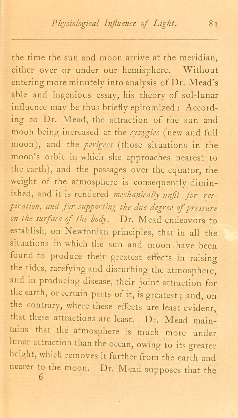 the time the sun and moon arrive at the meridian, either over or under our hemisphere. Without entering more minutely into analysis of Dr. Mead’s able and ingenious essay, his theory of sol-lunar influence may be thus briefly epitomized : Accord- ing to Dr. Mead, the attraction of the sun and moon being increased at the syzygies (new and full moon), and the perigees (those situations in the moon’s orbit in which she approaches nearest to the earth), and the passages over the equator, the weight of the atmosphere is consequently dimin- ished, and it is rendered mechanically unfit for res- piration, and for supporting the due degree of pressure on the surface ofl the body. Dr. Mead endeavors to establish, on Newtonian principles, that in all the situations in which the sun and moon have been found to produce their greatest effects in raising the tides, rarefying and disturbing the atmosphere, and in producing disease, their joint attraction for the earth, 01 certain parts of it, is greatest; and, on the contrary, where these effects are least evident, that these attractions are least. Dr. Mead main- tains that the atmosphere is much more under lunai attraction than the ocean, owing to its greater height, which removes it further from the earth and neatei to the moon. Dr. Mead supposes that the 6