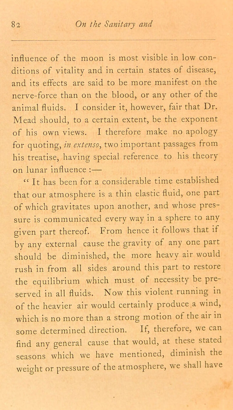 influence of the moon is most visible in low con- ditions of vitality and in certain states of disease, and its effects are said to be more manifest on the nerve-force than on the blood, or any other of the animal fluids. I consider it, however, fair that Dr. Mead should, to a certain extent, be the exponent of his own views. I therefore make no apology for quoting, in extenso, two important passages from his treatise, having special reference to his theory on lunar influence :— “ It has been for a considerable time established that our atmosphere is a thin elastic fluid, one part of which gravitates upon another, and whose pres- sure is communicated every way in a sphere to any given part thereof. From hence it follows that if by any external cause the gravity of any one part should be diminished, the more heavy air would rush in from all sides around this part to restore the equilibrium which must of necessity be pie- served in all fluids. Now this violent running in of the heavier air would certainly produce a wind, which is no more than a strong motion of the air in some determined direction. If, therefore, we can find any general cause that would, at these stated seasons which we have mentioned, diminish the weight or pressure of the atmosphere, we shall have