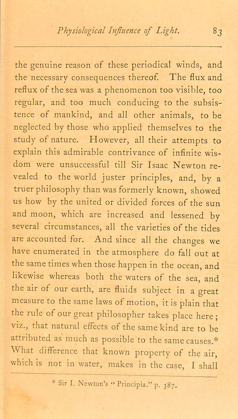 the genuine reason of these periodical winds, and the necessary consequences thereof. The flux and reflux of the sea was a phenomenon too visible, too regular, and too much conducing to the subsis- tence of mankind, and all other animals, to be neglected by those who applied themselves to the study of nature. However, all their attempts to explain this admirable contrivance of infinite wis- dom were unsuccessful till Sir Isaac Newton re- vealed to the world juster principles, and, by a truer philosophy than was formerly known, showed us how by the united or divided forces of the sun and moon, which are increased and lessened by several circumstances, all the varieties of the tides are accounted for. And since all the changes we have enumerated in the atmosphere do fall out at the same times when those happen in the ocean, and likewise whereas both the waters of the sea, and the an of our earth, are fluids subject in a great measure to the same laws of motion, it is plain that the rule of our great philosopher takes place here ; viz., that natural effects of the same kind are to be attnbuted as much as possible to the same causes A What difference that known property of the air, which is not in water, makes in the case, I shall * Sir I. Newton’s “ Principia.” p. 387.