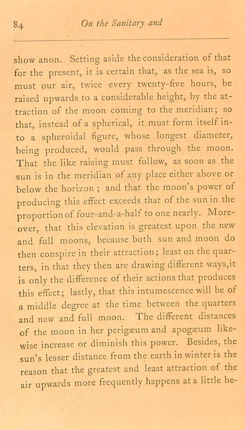 show anon. Setting aside the consideration of that for the present, it is certain that, as the sea is, so must our air, twice every twenty-five hours, be raised upwards to a considerable height, by the at- traction of the moon coming to the meridian; so that, instead of a spherical, it must form itself in- to a spheroidal figure, whose longest diameter, being produced, would pass through the moon. That the like raising must follow, as soon as the sun is in the meridian of any place either above or below the horizon ; and that the moon’s power of producing this effect exceeds that of the sun in the proportion of four-and-a-half to one nearly. M01 e- over, that this elevation is greatest upon the new and full moons, because both sun and moon do then conspire in their attraction; least on the quar- ters, in that they then are drawing different ways,it is only the difference of their actions that produces this effect; lastly, that this intumescence will be of a middle degree at the time between the quarters and new and full moon. The diffeient distances of the moon in her perigaeum and apogseum like- wise increase or diminish this power. Besides, the sun’s lesser distance from the earth in winter is the reason that the greatest and least attraction of the air upwards more frequently happens at a little be-