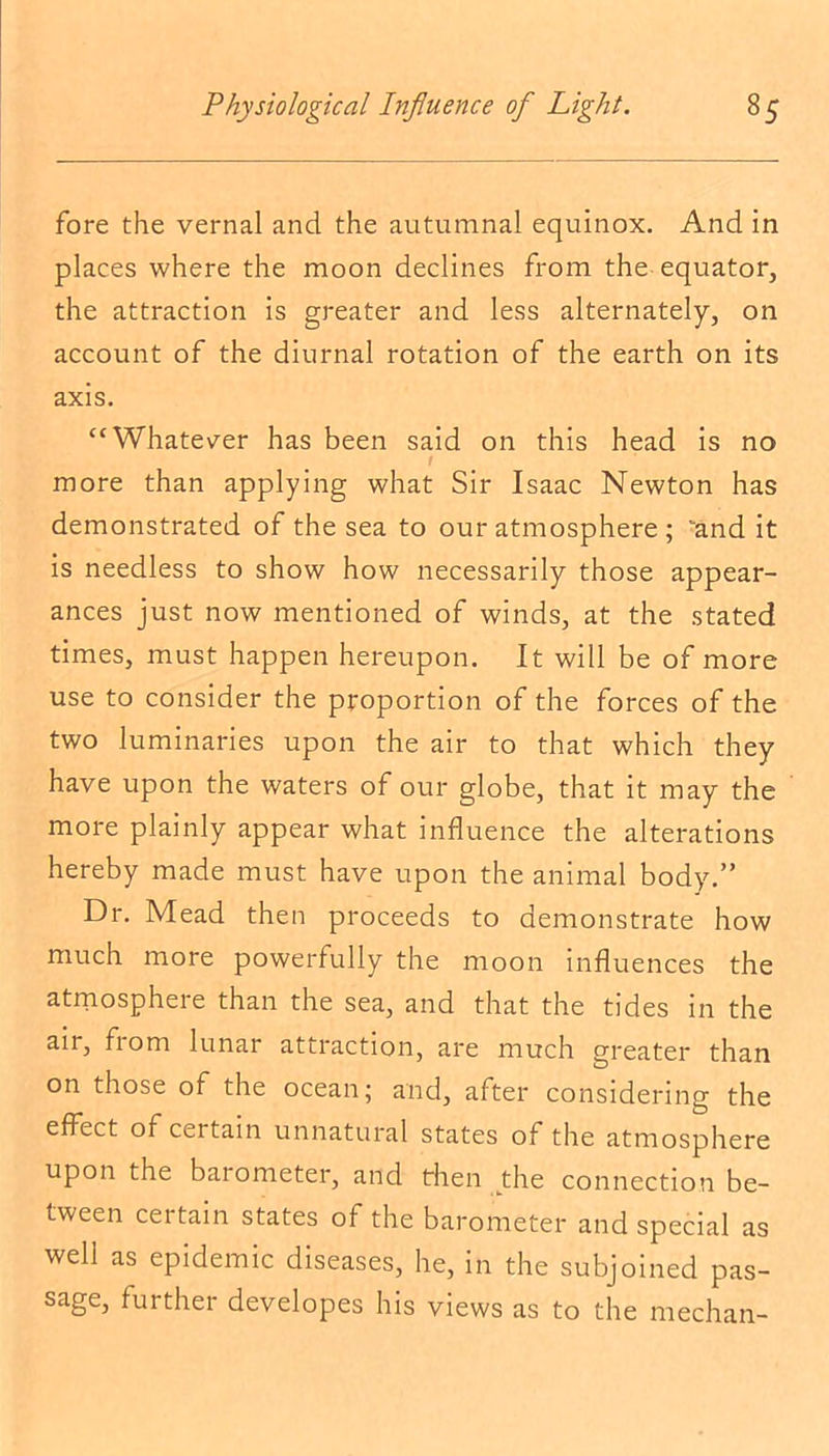 fore the vernal and the autumnal equinox. And in places where the moon declines from the equator, the attraction is greater and less alternately, on account of the diurnal rotation of the earth on its axis. “Whatever has been said on this head is no f more than applying what Sir Isaac Newton has demonstrated of the sea to our atmosphere ; and it is needless to show how necessarily those appear- ances just now mentioned of winds, at the stated times, must happen hereupon. It will be of more use to consider the proportion of the forces of the two luminaries upon the air to that which they have upon the waters of our globe, that it may the more plainly appear what influence the alterations hereby made must have upon the animal body.” Dr. Mead then proceeds to demonstrate how much more powerfully the moon influences the atmosphere than the sea, and that the tides in the aii, fiom lunar attraction, are much greater than on those of the ocean; and, after considering the effect of certain unnatural states of the atmosphere upon the barometer, and then the connection be- tween certain states of the barometer and special as well as epidemic diseases, he, in the subjoined pas- sage, further developes his views as to the median-