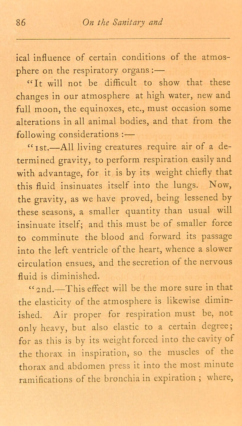 ical influence of certain conditions of the atmos- phere on the respiratory organs :— “It will not be difficult to show that these changes in our atmosphere at high water, new and full moon, the equinoxes, etc., must occasion some alterations in all animal bodies, and that from the following considerations :— “ist.—All living creatures require air of a de- termined gravity, to perform respiration easily and with advantage, for it is by its weight chiefly that this fluid insinuates itself into the lungs. Now, the gravity, as we have proved, being lessened by these seasons, a smaller quantity than usual will insinuate itself; and this must be of smaller force to comminute the blood and forward its passage into the left ventricle of the heart, whence a slower circulation ensues, and the secretion of the nervous fluid is diminished. “2nd.—This effect will be the more sure in that the elasticity of the atmosphere is likewise dimin- ished. Air proper for respiration must be, not only heavy, but also elastic to a certain degree; for as this is by its weight forced into the cavity of the thorax in inspiration, so the muscles of the thorax and abdomen press it into the most minute ramifications of the bronchia in expiration ; where,