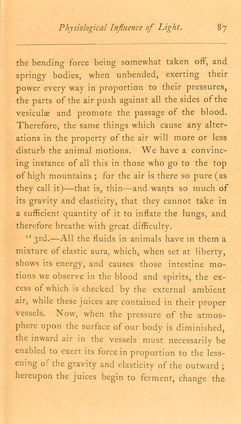 the bending force being somewhat taken off, and springy bodies, when unbended, exerting their power every way in proportion to their pressures, the parts of the air push against all the sides of the vesiculas and promote the passage of the blood. Therefore, the same things which cause any alter- ations in the property of the air will more or less disturb the animal motions. We have a convinc- ing instance of all this in those who go to the top of high mountains ; for the air is there so pure (as they call it)—that is, thin—and wants so much of its gravity and elasticity, that they cannot take in a sufficient quantity of it to inflate the lungs, and therefore breathe with great difficulty. cc3rd.—All the fluids in animals have in them a mixture of elastic aura, which, when set at liberty, shows its energy, and causes those intestine mo- tions we observe in the blood and spirits, the ex- cess of which is checked by the external ambient air, while these juices are contained in their proper vessels. Now, when the pressure of the atmos- phere upon the surface of our body is diminished, the inward air in the vessels must necessarily be enabled to exert its force in proportion to the less- ening o). the gravity and elasticity of the outward ; hereupon the juices begin to ferment, change the