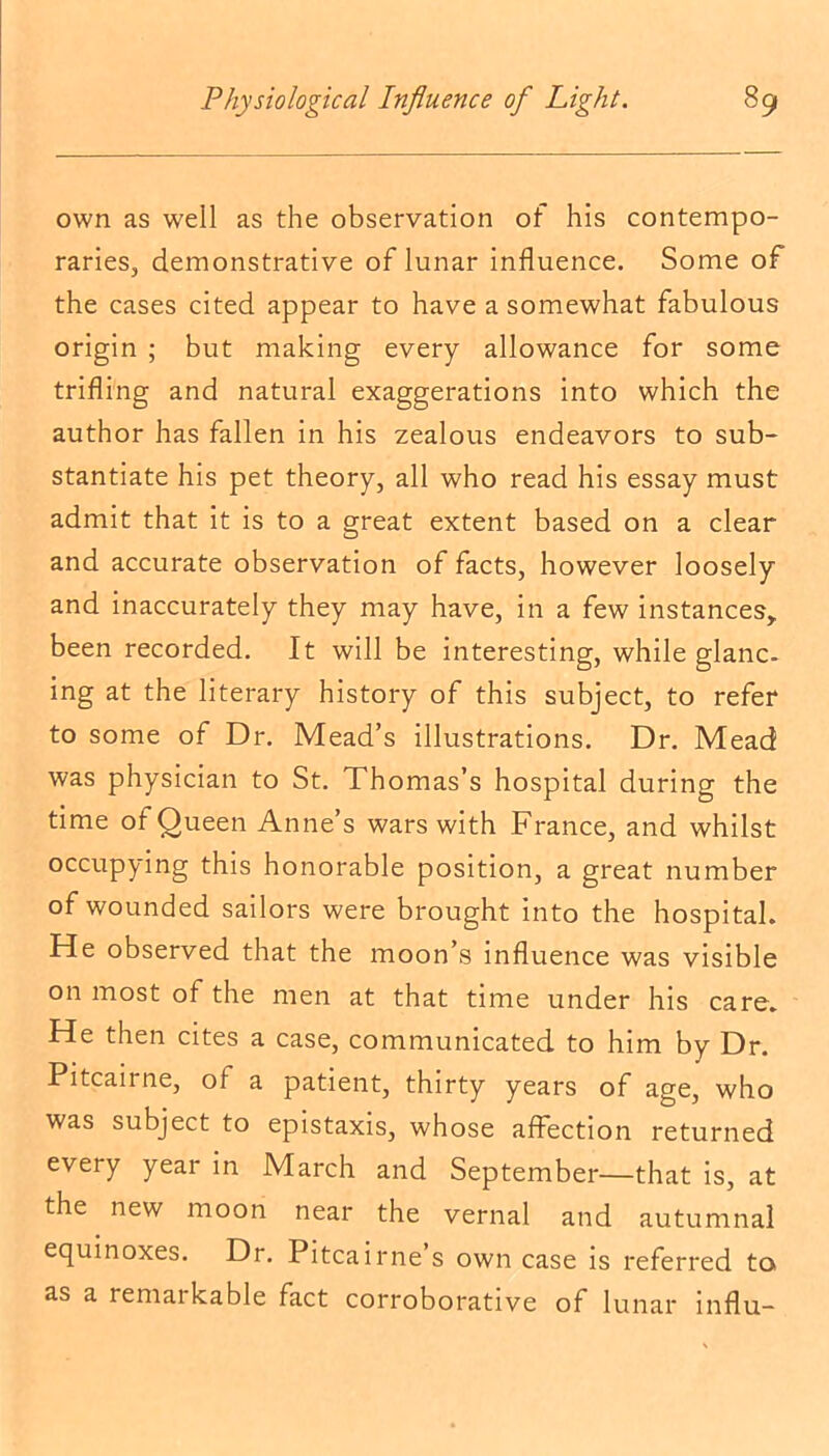 own as well as the observation of his contempo- raries, demonstrative of lunar influence. Some of the cases cited appear to have a somewhat fabulous origin ; but making every allowance for some trifling and natural exaggerations into which the author has fallen in his zealous endeavors to sub- stantiate his pet theory, all who read his essay must admit that it is to a great extent based on a clear and accurate observation of facts, however loosely and inaccurately they may have, in a few instances, been recorded. It will be interesting, while glanc- ing at the literary history of this subject, to refer to some of Dr. Mead’s illustrations. Dr. Mead was physician to St. Thomas’s hospital during the time ot Queen Anne’s wars with France, and whilst occupying this honorable position, a great number of wounded sailors were brought into the hospital. He observed that the moon’s influence was visible on most of the men at that time under his care. He then cites a case, communicated to him by Dr. Pitcairne, of a patient, thirty years of age, who was subject to epistaxis, whose affection returned every year in March and September—that is, at the new moon near the vernal and autumnal equinoxes. Dr. Pitcairne’s own case is referred to as a remarkable fact corroborative of lunar influ-