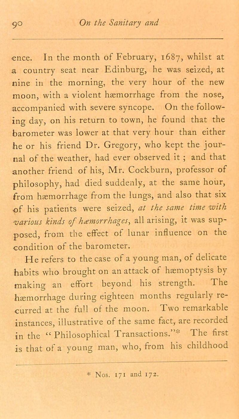 ence. In the month of February, 1687, whilst at a country seat near Edinburg, he was seized, at nine in the morning, the very hour of the new moon, with a violent haemorrhage from the nose, accompanied with severe syncope. On the follow- ing day, on his return to town, he found that the barometer was lower at that very hour than either he or his friend Dr. Gregory, who kept the jour- nal of the weather, had ever observed it ; and that another friend of his, Mr. Cockburn, professor of philosophy, had died suddenly, at the same hour, from haemorrhage from the lungs, and also that six of his patients were seized, at the same time with ajar ions kinds of hemorrhages, all arising, it was sup- posed, from the effect of lunar influence on the condition of the barometer. He refers to the case of a young man, of delicate habits who brought on an attack of haemoptysis by making an effort beyond his strength. The haemorrhage during eighteen months regularly re- curred at the full of the moon. Two remarkable instances, illustrative of the same fact, are recorded in the “ Philosophical Transactions.”* The first is that of a young man, who, from his childhood * Nos. 171 and 172.