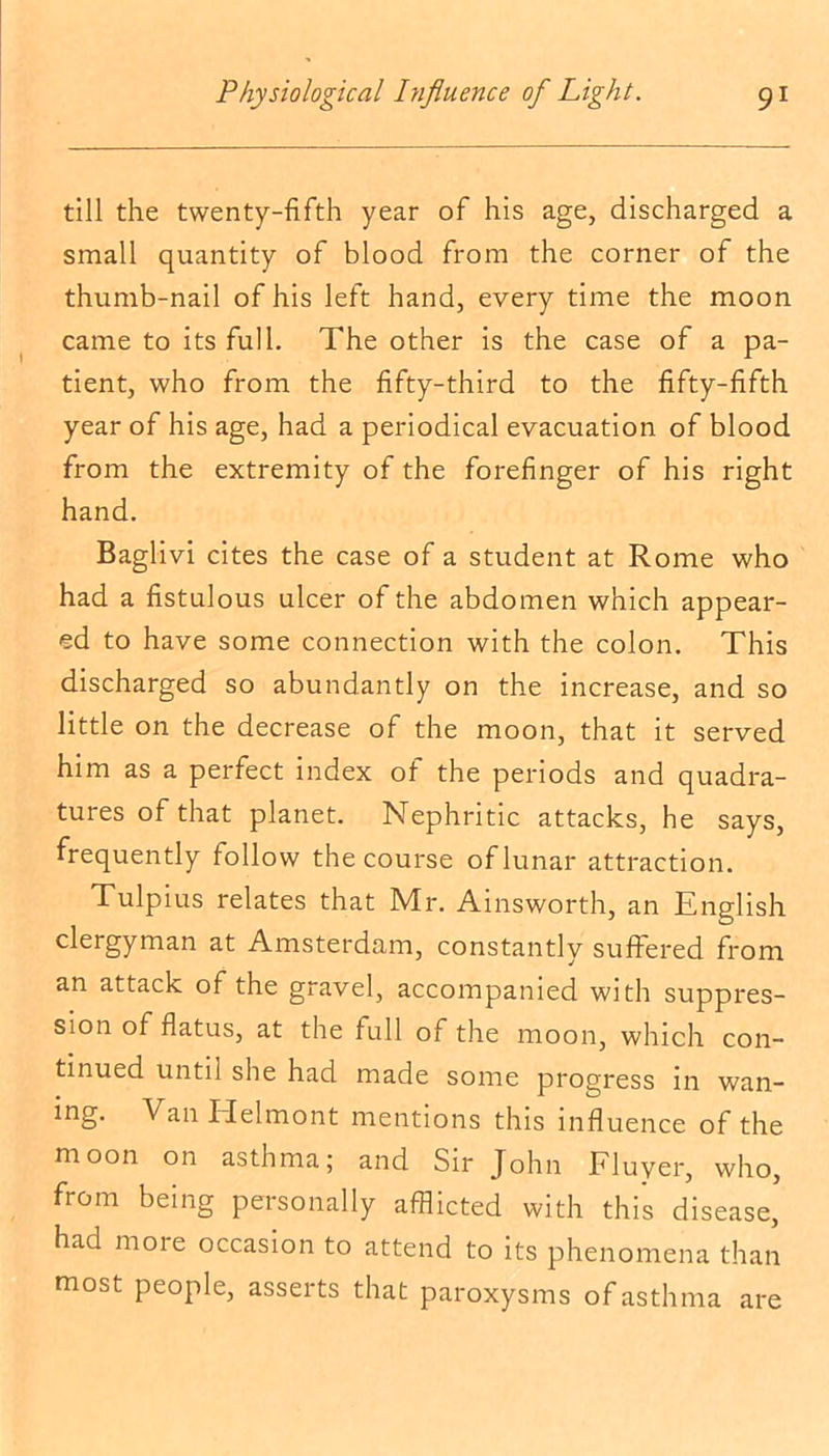 till the twenty-fifth year of his age, discharged a small quantity of blood from the corner of the thumb-nail of his left hand, every time the moon came to its full. The other is the case of a pa- tient, who from the fifty-third to the fifty-fifth year of his age, had a periodical evacuation of blood from the extremity of the forefinger of his right hand. Baglivi cites the case of a student at Rome who had a fistulous ulcer of the abdomen which appear- ed to have some connection with the colon. This discharged so abundantly on the increase, and so little on the decrease of the moon, that it served him as a perfect index of the periods and quadra- tures of that planet. Nephritic attacks, he says, frequently follow the course of lunar attraction. Tulpius relates that Mr. Ainsworth, an English clergyman at Amsterdam, constantly suffered from an attack of the gravel, accompanied with suppres- sion of flatus, at the full of the moon, which con- tinued until she had made some progress in wan- ing. Van Ilelmont mentions this influence of the moon on asthma; and Sir John Fluyer, who, from being personally afflicted with this disease, had more occasion to attend to its phenomena than most people, asserts that paroxysms of asthma are