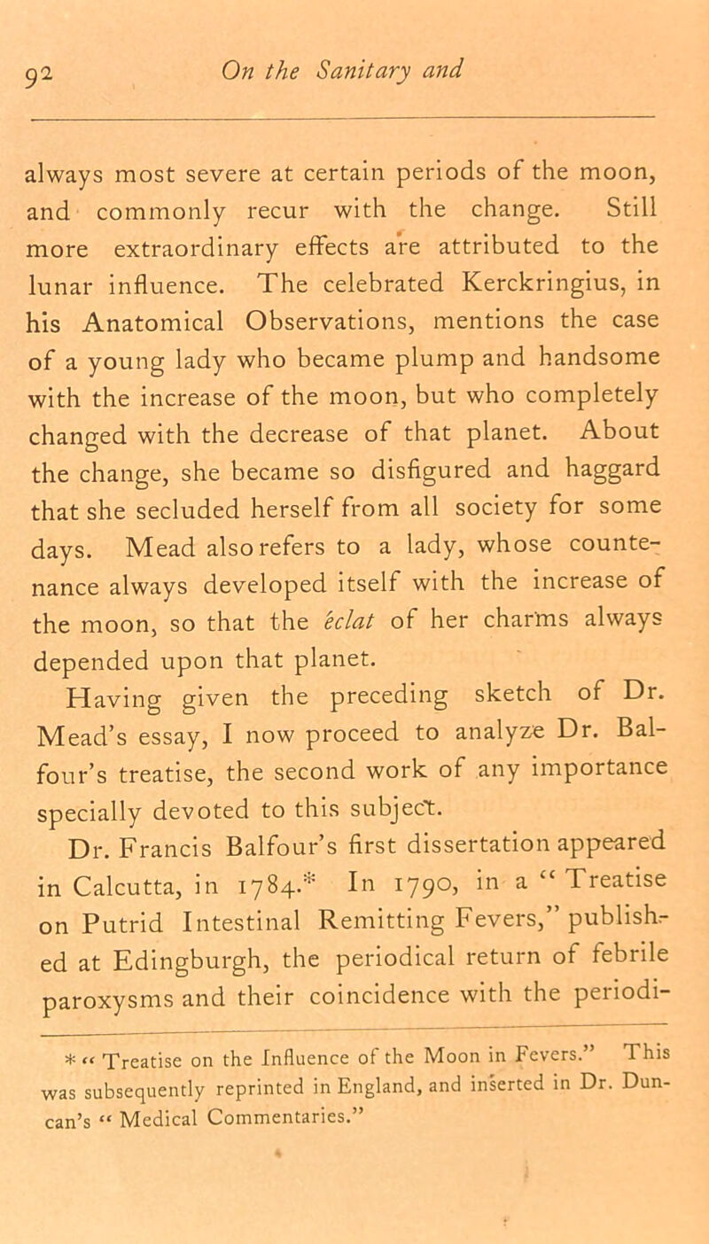 always most severe at certain periods of the moon, and commonly recur with the change. Still more extraordinary effects are attributed to the lunar influence. The celebrated Kerckringius, in his Anatomical Observations, mentions the case of a young lady who became plump and handsome with the increase of the moon, but who completely changed with the decrease of that planet. About the change, she became so disfigured and haggard that she secluded herself from all society for some days. Mead also refers to a lady, whose counte- nance always developed itself with the increase of the moon, so that the eclat of her charms always depended upon that planet. Having given the preceding sketch of Dr. Mead’s essay, I now proceed to analyze Dr. Bal- four’s treatise, the second work of any importance specially devoted to this subject. Dr. Francis Balfour’s first dissertation appeared in Calcutta, in 1784.* In 1790, in a “ Treatise on Putrid Intestinal Remitting Fevers,” publish- ed at Edingburgh, the periodical return of febrile paroxysms and their coincidence with the periodi- * “ Treatise on the Influence of the Moon in Fevers.” This was subsequently reprinted in England, and inserted in Dr. Dun- can’s “ Medical Commentaries.”