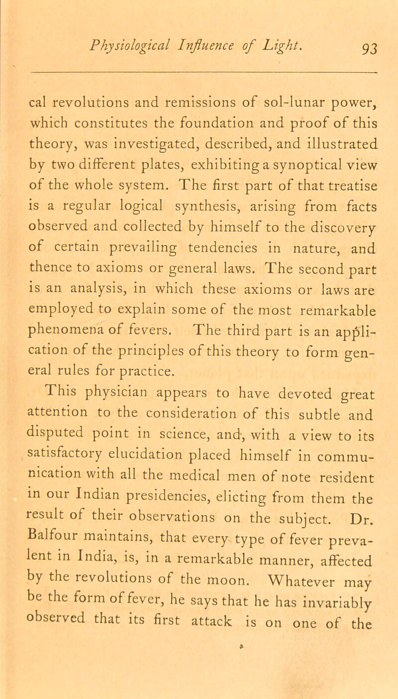 cal revolutions and remissions of sol-lunar power, which constitutes the foundation and proof of this theory, was investigated, described, and illustrated by two different plates, exhibiting a synoptical view of the whole system. The first part of that treatise is a regular logical synthesis, arising from facts observed and collected by himself to the discovery of certain prevailing tendencies in nature, and thence to axioms or general laws. The second part is an analysis, in which these axioms or laws are employed to explain some of the most remarkable phenomena of fevers. The third part is an appli- cation of the principles of this theory to form gen- eral rules for practice. This physician appears to have devoted great attention to the consideration of this subtle and disputed point in science, and, with a view to its satisfactory elucidation placed himself in commu- nication with all the medical men of note resident in our Indian presidencies, dieting from them the result of their observations on the subject. Dr. Balfour maintains, that every type of fever preva- lent in India, is, in a remarkable manner, affected by the revolutions of the moon. Whatever may be the form of fever, he says that he has invariably observed that its first attack is on one of the