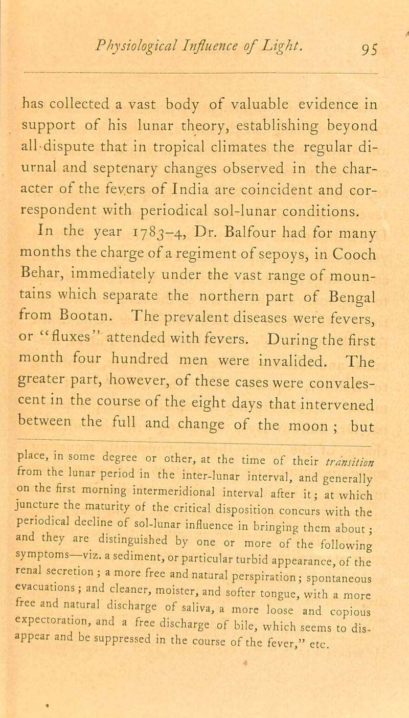has collected a vast body of valuable evidence in support of his lunar theory, establishing beyond all dispute that in tropical climates the regular di- urnal and septenary changes observed in the char- acter of the fev.ers of India are coincident and cor- respondent with periodical sol-lunar conditions. In the year 1783-4, Dr. Balfour had for many months the charge of a regiment of sepoys, in Cooch Behar, immediately under the vast range of moun- tains which separate the northern part of Bengal from Bootan. The prevalent diseases were fevers, or fluxes attended with fevers. During the first month four hundred men were invalided. The greater part, however, of these cases were convales- cent in the course of the eight days that intervened between the full and change of the moon ; but place, in some degree or other, at the time of their transition from the lunar period in the inter-lunar interval, and generally on the first morning intermeridional interval after it; at which juncture the maturity of the critical disposition concurs with the periodical decline of sol-lunar influence in bringing them about; and they are distinguished by one or more of the following symptoms—-viz. a sediment, or particular turbid appearance, of the renal secretion ; a more free and natural perspiration; spontaneous evacuations; and cleaner, moister, and softer tongue, with a more free and natural discharge of saliva, a more loose and copious expectoration, and a free discharge of bile, which seems to dis- appear and be suppressed in the course of the fever,” etc.