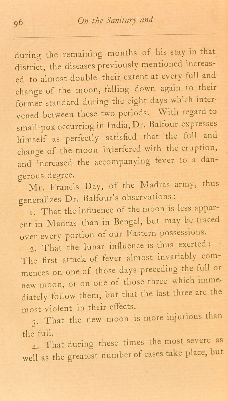 during the remaining months of his stay in that district, the diseases previously mentioned increas- ed to almost double their extent at every full and change of the moon, falling down again to their former standard during the eight days which inter- vened between these two periods. With regard to small-pox occurring in India, Dr. Baltour expresses himself as perfectly satisfied that the full and change of the moon interfered with the eruption, and increased the accompanying fever to a dan- gerous degree. Mr. Francis Day, of the Madras army, thus generalizes Dr. Balfour’s observations: i. That the influence of the moon is less appar- ent in Madras than in Bengal, but may be traced over every portion of our Eastern possessions. 1. That the lunar influence is thus exerted: The first attack of fever almost invariably com- mences on one of those days preceding the full or new moon, or on one of those three which imme- diately follow them, but that the last three are the most violent in their eflects. 3. That the new moon is more injurious than the full. 4. That during these times the most severe as well as the greatest number of cases take place, but