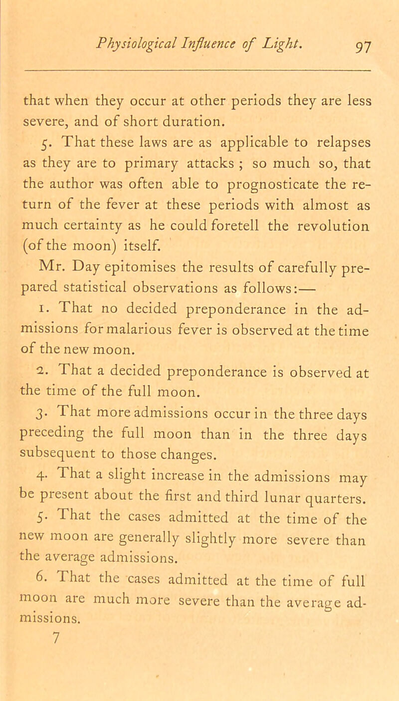 that when they occur at other periods they are less severe, and of short duration. 5. That these laws are as applicable to relapses as they are to primary attacks ; so much so, that the author was often able to prognosticate the re- turn of the fever at these periods with almost as much certainty as he could foretell the revolution (of the moon) itself. Mr. Day epitomises the results of carefully pre- pared statistical observations as follows:— 1. That no decided preponderance in the ad- missions for malarious fever is observed at the time of the new moon. 2. That a decided preponderance is observed at the time of the full moon. 3. That more admissions occur in the three days preceding the full moon than in the three days subsequent to those changes. 4. That a slight increase in the admissions may be present about the first and third lunar quarters. 5. That the cases admitted at the time of the new moon are generally slightly more severe than the average admissions. 6. That the cases admitted at the time of full moon are much more severe than the average ad- missions. 7
