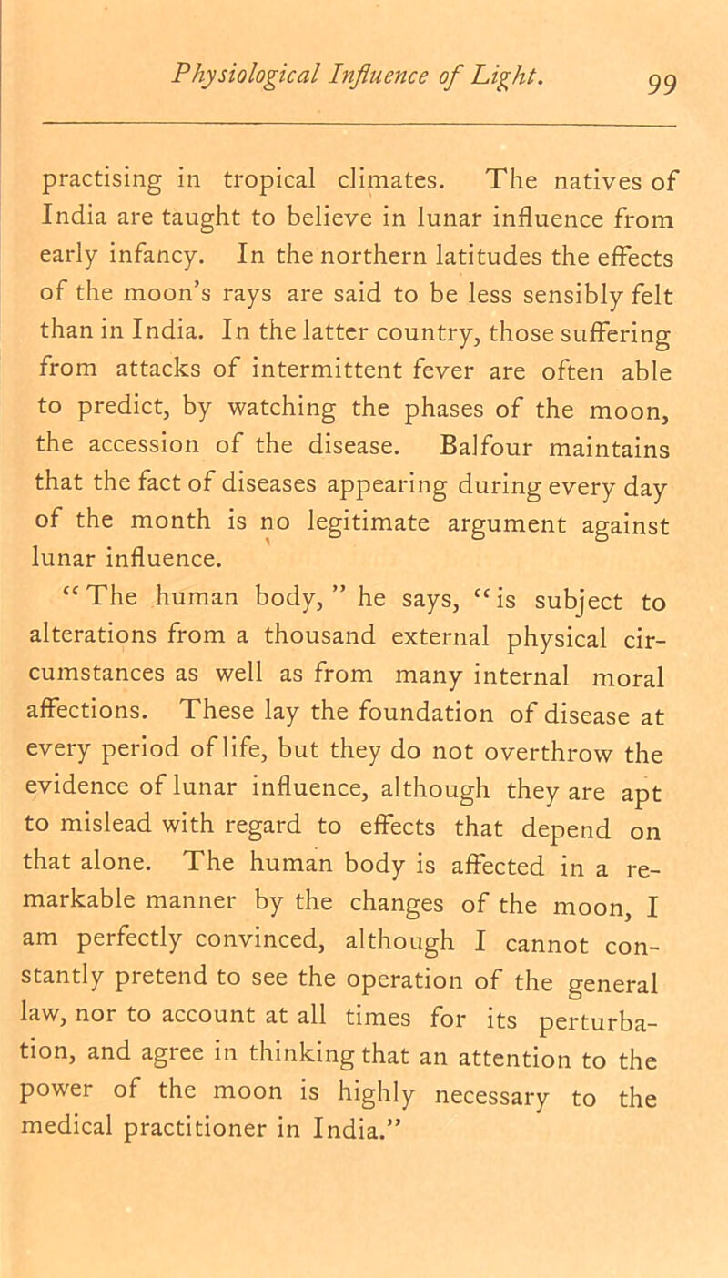 practising in tropical climates. The natives of India are taught to believe in lunar influence from early infancy. In the northern latitudes the effects of the moon’s rays are said to be less sensibly felt than in India. In the latter country, those suffering from attacks of intermittent fever are often able to predict, by watching the phases of the moon, the accession of the disease. Balfour maintains that the fact of diseases appearing during every day of the month is no legitimate argument against lunar influence. “The human body,” he says, “is subject to alterations from a thousand external physical cir- cumstances as well as from many internal moral affections. These lay the foundation of disease at every period of life, but they do not overthrow the evidence of lunar influence, although they are apt to mislead with regard to effects that depend on that alone. The human body is affected in a re- markable manner by the changes of the moon, I am perfectly convinced, although I cannot con- stantly pretend to see the operation of the general law, nor to account at all times for its perturba- tion, and agree in thinking that an attention to the power of the moon is highly necessary to the medical practitioner in India.”