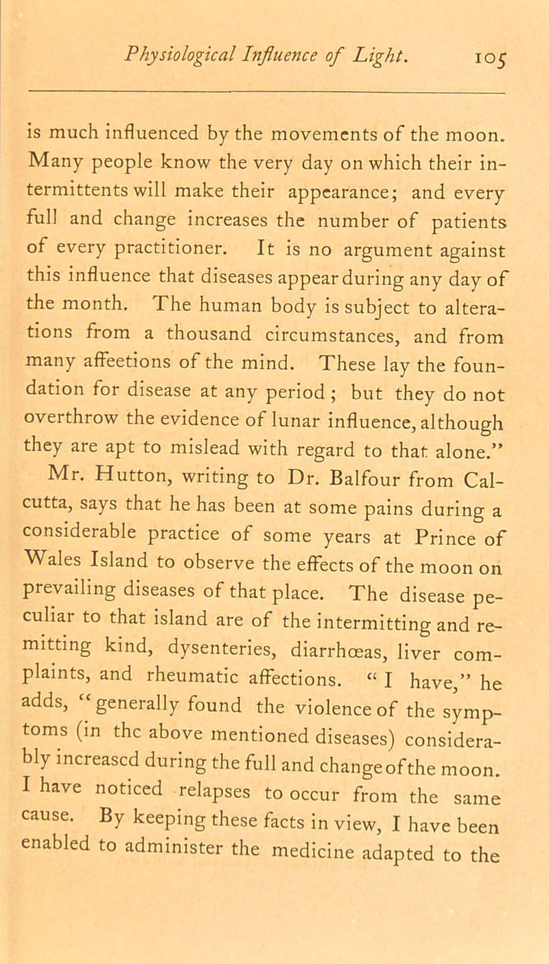 is much influenced by the movements of the moon. Many people know the very day on which their in- termittents will make their appearance; and every full and change increases the number of patients of every practitioner. It is no argument against this influence that diseases appear during any day of the month. The human body is subject to altera- tions from a thousand circumstances, and from many affeetions of the mind. These lay the foun- dation for disease at any period ; but they do not overthrow the evidence of lunar influence, although they are apt to mislead with regard to that alone.” Mr. Hutton, writing to Dr. Balfour from Cal- cutta, says that he has been at some pains during a considerable practice of some years at Prince of Wales Island to observe the effects of the moon on prevailing diseases of that place. The disease pe- culiar to that island are of the intermitting and re- mitting kind, dysenteries, diarrhoeas, liver com- plaints, and rheumatic affections. “ I have,” he adds, <c generally found the violence of the symp- toms (in the above mentioned diseases) considera- bly increased during the full and changeofthe moon. I have noticed relapses to occur from the same cause. By keeping these facts in view, I have been enabled to administer the medicine adapted to the