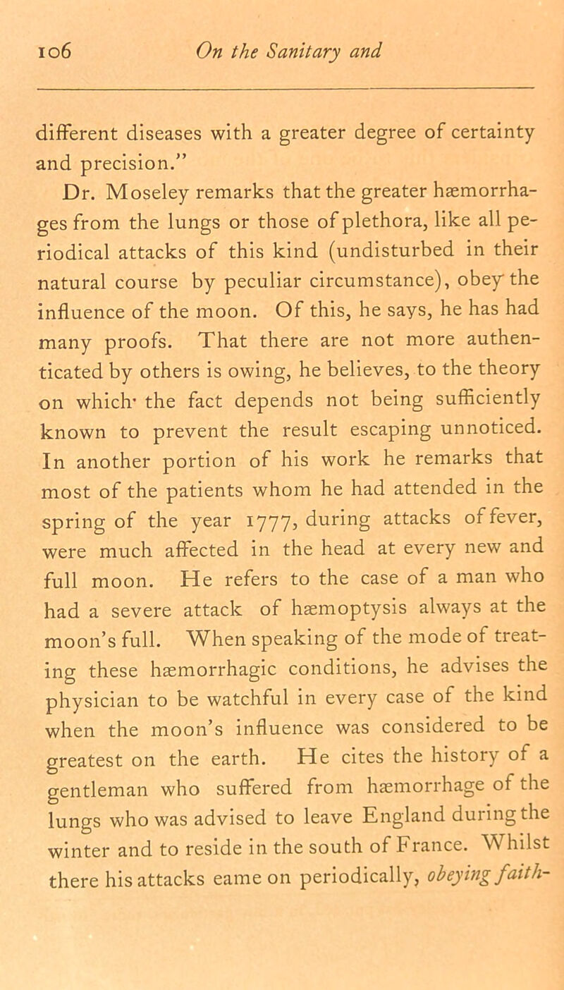 different diseases with a greater degree of certainty and precision.” Dr. Moseley remarks that the greater haemorrha- ges from the lungs or those of plethora, like all pe- riodical attacks of this kind (undisturbed in their natural course by peculiar circumstance), obey the influence of the moon. Of this, he says, he has had many proofs. That there are not more authen- ticated by others is owing, he believes, to the theory on which* the fact depends not being sufficiently known to prevent the result escaping unnoticed. In another portion of his work he remarks that most of the patients whom he had attended in the spring of the year 1777, during attacks of fever, were much affected in the head at every new and full moon. He refers to the case of a man who had a severe attack of haemoptysis always at the moon’s full. When speaking of the mode of treat- ing these haemorrhagic conditions, he advises the physician to be watchful in every case of the kind when the moon’s influence was considered to be greatest on the earth. He cites the history of a gentleman who suffered from haemorrhage of the lungs who was advised to leave England during the winter and to reside in the south of France. Whilst there his attacks eame on periodically, obeying faith-