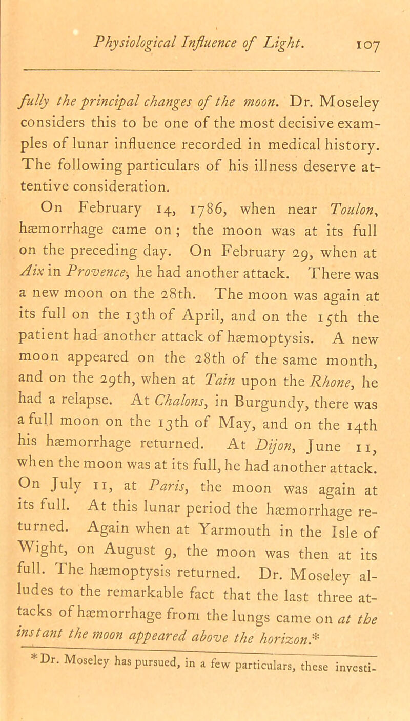 fully the ■principal changes of the moon. Dr. Moseley considers this to be one of the most decisive exam- ples of lunar influence recorded in medical history. The following particulars of his illness deserve at- tentive consideration. On February 14, 1786, when near Toulon, haemorrhage came on ; the moon was at its full on the preceding day. On February 29, when at Aix in Provence-s he had another attack. There was a new moon on the 28th. The moon was again at its full on the 13th of April, and on the 15th the patient had another attack of haemoptysis. A new moon appeared on the 28th of the same month, and on the 29th, when at Tain upon the Phone, he had a relapse. At Chalons, in Burgundy, there was a full moon on the 13th of May, and on the 14th his haemorrhage returned. At Dijon, June iij when the moon was at its full, he had another attack. °n July 11, at Paris, the moon was again at its full. At this lunar period the haemorrhage re- turned. Again when at Yarmouth in the Isle of Wight, on August 9, the moon was then at its full. The haemoptysis returned. Dr. Moseley al- ludes to the remarkable fact that the last three at- tacks of haemorrhage from the lungs came on at the instant the moon appeared above the horizon* *Dr. Moseley has pursued, in a few particulars, these investi