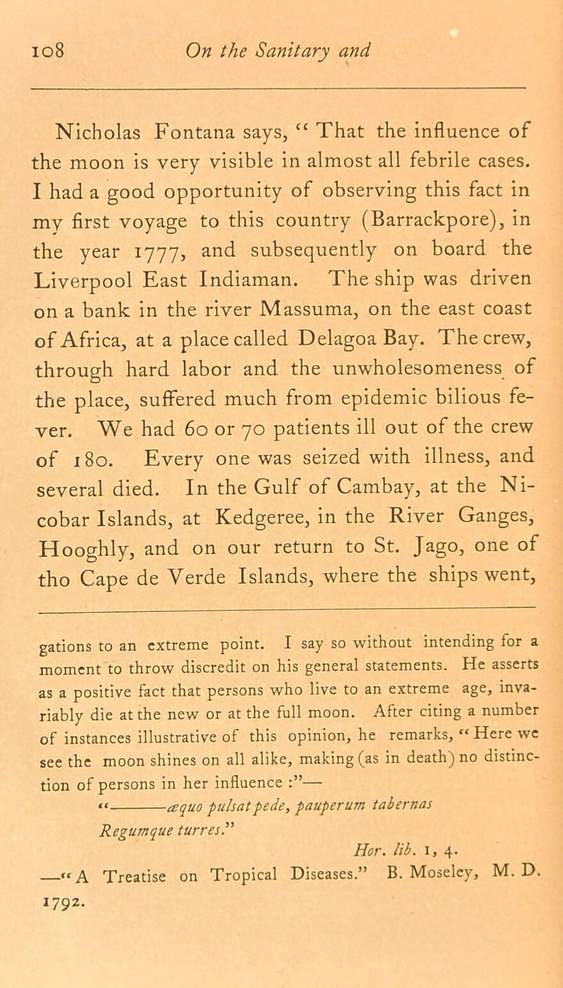 Nicholas Fontana says, “ That the influence of the moon is very visible in almost all febrile cases. I had a good opportunity of observing this fact in my first voyage to this country (Barrackpore), in the year 1777, and subsequently on board the Liverpool East Indiaman. The ship was driven on a bank in the river Massuma, on the east coast of Africa, at a place called Delagoa Bay. The crew, through hard labor and the unwholesomeness of the place, suffered much from epidemic bilious fe- ver. We had 60 or 70 patients ill out of the crew of 180. Every one was seized with illness, and several died. In the Gulf of Cambay, at the Ni- cobar Islands, at Kedgeree, in the River Ganges, Hooghly, and on our return to St. Jago, one of tho Cape de Verde Islands, where the ships went, gations to an extreme point. I say so without intending for a moment to throw discredit on his general statements. He asserts as a positive fact that persons who live to an extreme age, inva- riably die at the new or at the full moon. After citing a number of instances illustrative of this opinion, he remarks, “Here we see the moon shines on all alike, making (as in death) no distinc- tion of persons in her influence — “ a quo pulsatpede, pauperum tabernas Regumque turret Hor. lib. 1, 4. —“A Treatise on Tropical Diseases.” B. Moseley, M. D. 1792.