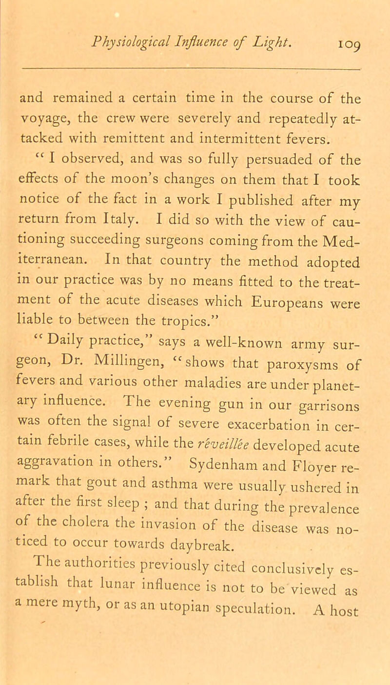 and remained a certain time in the course of the voyage, the crew were severely and repeatedly at- tacked with remittent and intermittent fevers. “ I observed, and was so fully persuaded of the effects of the moon’s changes on them that I took notice of the fact in a work I published after my return from Italy. I did so with the view of cau- tioning succeeding surgeons coming from the Med- iterranean. In that country the method adopted in our practice was by no means fitted to the treat- ment of the acute diseases which Europeans were liable to between the tropics.” Daily practice, says a well-known army sur- geon, Dr. Millingen, “shows that paroxysms of fevers and various other maladies are under planet- ary influence. The evening gun in our garrisons was olten the signal of severe exacerbation in cer- tain febrile cases, while the reveillee developed acute aggravation in others. Sydenham and Floyer re- maik that gout and asthma were usually ushered in after the first sleep ; and that during the prevalence of the cholera the invasion of the disease was no- ticed to occur towards daybreak. The authorities previously cited conclusively es- tablish that lunar influence is not to be viewed as a mere myth, or as an utopian speculation. A host