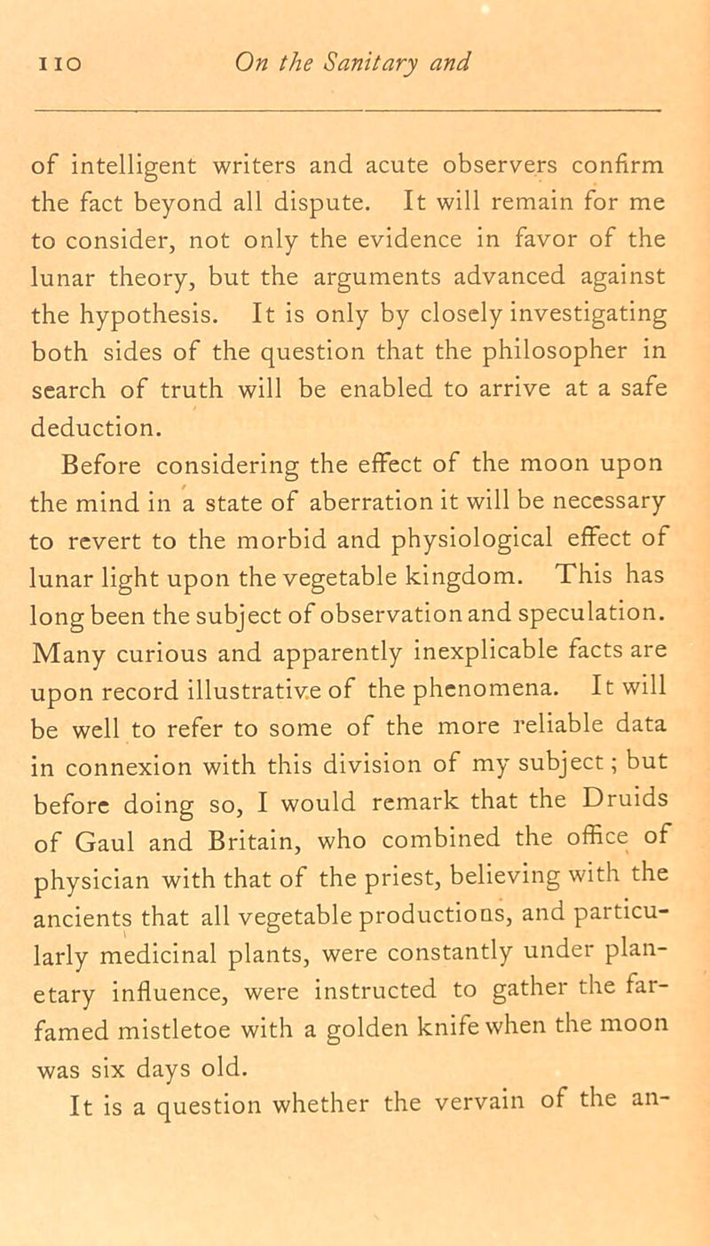 of intelligent writers and acute observers confirm the fact beyond all dispute. It will remain for me to consider, not only the evidence in favor of the lunar theory, but the arguments advanced against the hypothesis. It is only by closely investigating both sides of the question that the philosopher in search of truth will be enabled to arrive at a safe deduction. Before considering the effect of the moon upon the mind in a state of aberration it will be necessary to revert to the morbid and physiological effect of lunar light upon the vegetable kingdom. This has long been the subject of observation and speculation. Many curious and apparently inexplicable facts are upon record illustrative of the phenomena. It will be well to refer to some of the more reliable data in connexion with this division of my subject; but before doing so, I would remark that the Druids of Gaul and Britain, who combined the office of physician with that of the priest, believing with the ancients that all vegetable productions, and particu- larly medicinal plants, were constantly under plan- etary influence, were instructed to gather the far- famed mistletoe with a golden knife when the moon was six days old. It is a question whether the vervain of the an-