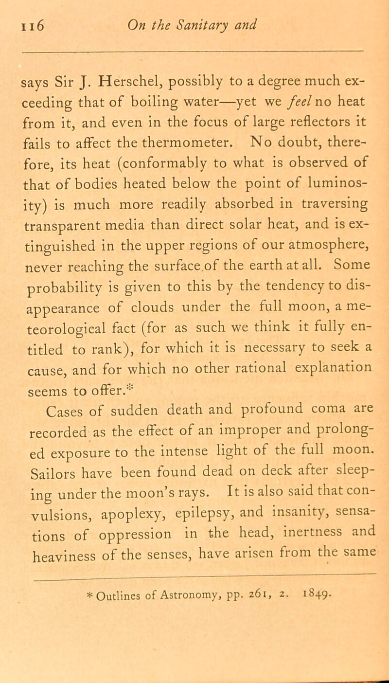 says Sir J. Herschel, possibly to a degree much ex- ceeding that of boiling water—yet we feel no heat from it, and even in the focus of large reflectors it fails to affect the thermometer. No doubt, there- fore, its heat (conformably to what is observed of that of bodies heated below the point of luminos- ity) is much more readily absorbed in traversing transparent media than direct solar heat, and is ex- tinguished in the upper regions of our atmosphere, never reaching the surface of the earth at all. Some probability is given to this by the tendency to dis- appearance of clouds under the full moon, a me- teorological fact (for as such we think it fully en- titled to rank), for which it is necessary to seek a cause, and for which no other rational explanation seems to offer/1-' Cases of sudden death and profound coma are recorded as the effect of an improper and prolong- ed exposure to the intense light of the full moon. Sailors have been found dead on deck after sleep- ing under the moon’s rays. It is also said that con- vulsions, apoplexy, epilepsy, and insanity, sensa- tions of oppression in the head, inertness and heaviness of the senses, have arisen from the same * Outlines of Astronomy, pp. 261, 2. 1849.