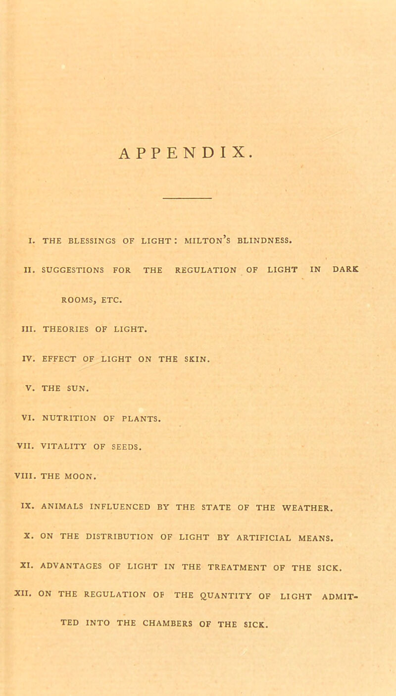 APPENDIX I. THE BLESSINGS OF LIGHT : MILTOn’s BLINDNESS. II. SUGGESTIONS FOR THE REGULATION OF LIGHT IN DARK ROOMS, ETC. III. THEORIES OF LIGHT. IV. EFFECT OF LIGHT ON THE SKIN. V. THE SUN. VI. NUTRITION OF PLANTS. VII. VITALITY OF SEEDS. VIII. THE MOON. IX. ANIMALS INFLUENCED BY THE STATE OF THE WEATHER. X. ON THE DISTRIBUTION OF LIGHT BY ARTIFICIAL MEANS. XI. ADVANTAGES OF LIGHT IN THE TREATMENT OF THE SICK. XII. ON THE REGULATION OF THE QUANTITY OF LIGHT ADMIT- TED INTO THE CHAMBERS OF THE SICK.