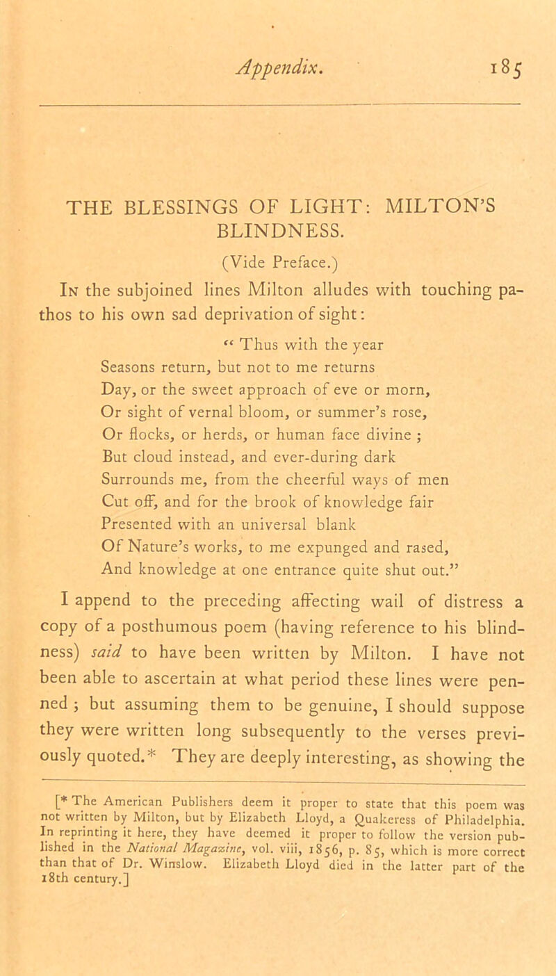 THE BLESSINGS OF LIGHT: MILTON’S BLINDNESS. (Vide Preface.) In the subjoined lines Milton alludes with touching pa- thos to his own sad deprivation of sight: “ Thus with the year Seasons return, but not to me returns Day, or the sweet approach of eve or morn, Or sight of vernal bloom, or summer’s rose, Or flocks, or herds, or human face divine ; But cloud instead, and ever-during dark Surrounds me, from the cheerful ways of men Cut ofF, and for the brook of knowledge fair Presented with an universal blank Of Nature’s works, to me expunged and rased. And knowledge at one entrance quite shut out.” I append to the preceding affecting wail of distress a copy of a posthumous poem (having reference to his blind- ness) said to have been written by Milton. I have not been able to ascertain at what period these lines were pen- ned ; but assuming them to be genuine, I should suppose they were written long subsequently to the verses previ- ously quoted.* They are deeply interesting, as showing the [* The American Publishers deem it proper to state that this poem was not written by Milton, but by Elizabeth Lloyd, a Quakeress of Philadelphia. In reprinting it here, they have deemed it proper to follow the version pub- lished in the National Magazine, vol. viii, 1856, p. 85, which is more correct than that of Dr. Winslow. Elizabeth Lloyd died in the latter part of the 18th century.]