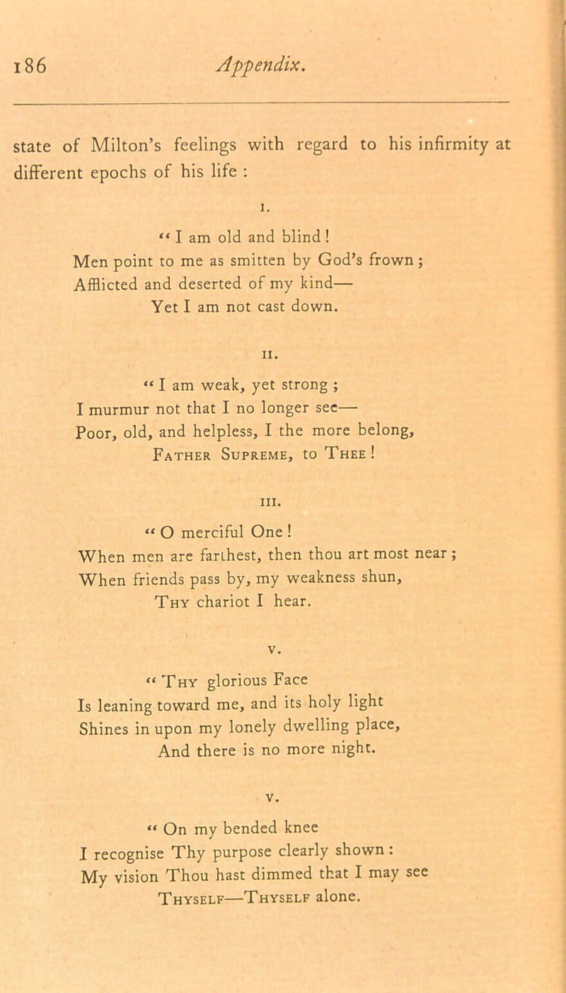 state of Milton’s feelings with regard to his infirmity at different epochs of his life : i. “ I am old and blind ! Men point to me as smitten by God’s frown; Afflicted and deserted of my kind— Yet I am not cast down. n. “ I am weak, yet strong ; I murmur not that I no longer see— Poor, old, and helpless, I the more belong, Father Supreme, to Thee! hi. “ O merciful One ! When men are farthest, then thou art most near ; When friends pass by, my weakness shun. Thy chariot I hear. v. “ Thy glorious Face Is leaning toward me, and its holy light Shines in upon my lonely dwelling place, And there is no more night. v. “ On my bended knee I recognise Thy purpose clearly shown : My vision Thou hast dimmed that I may see Thyself—Thyself alone.