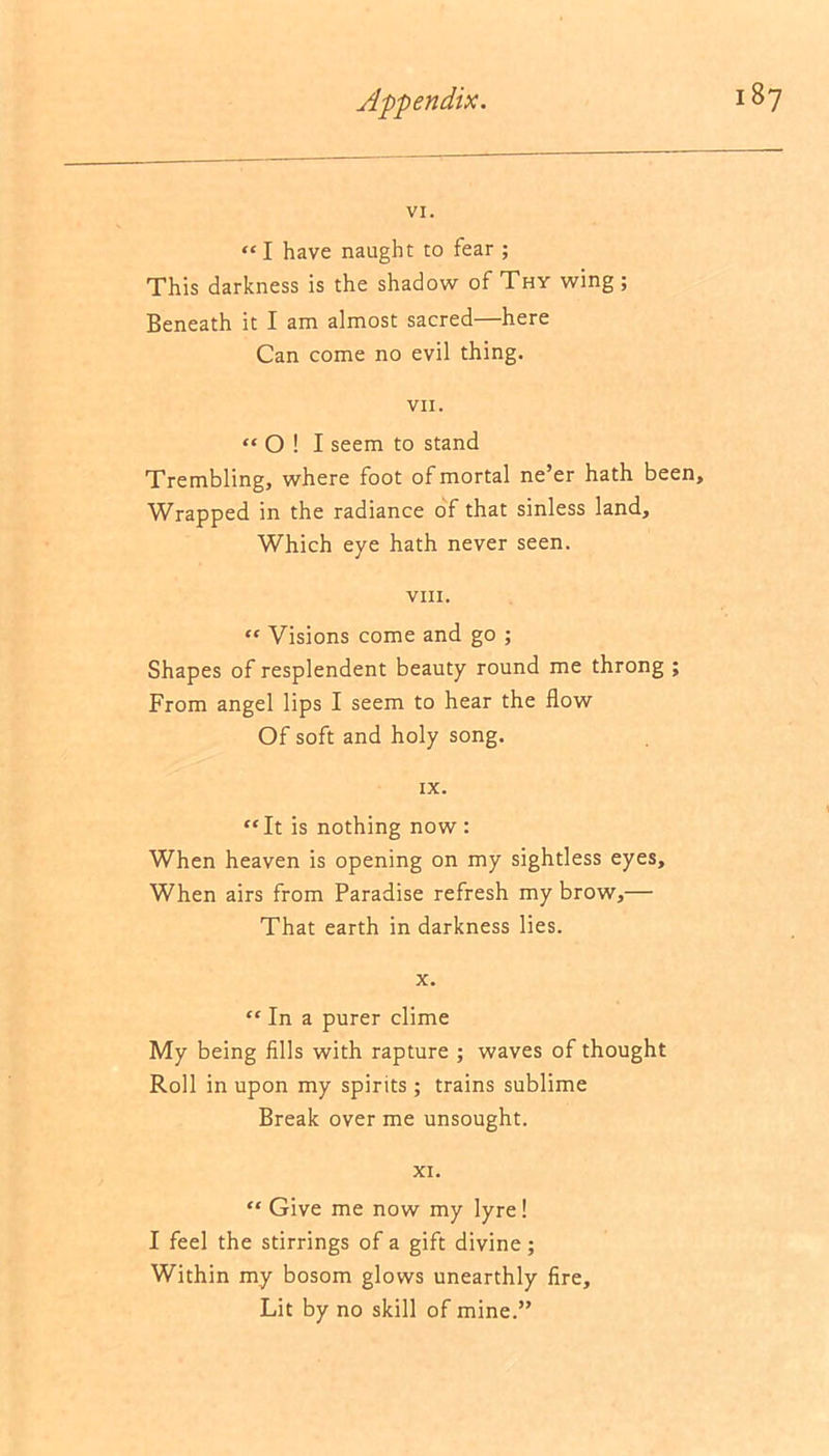 VI. “ I have naught to fear ; This darkness is the shadow of Thy wing ; Beneath it I am almost sacred—here Can come no evil thing. VII. “Oil seem to stand Trembling, where foot of mortal ne’er hath been. Wrapped in the radiance of that sinless land. Which eye hath never seen. VIII. “ Visions come and go ; Shapes of resplendent beauty round me throng ; From angel lips I seem to hear the flow Of soft and holy song. IX. “It is nothing now : When heaven is opening on my sightless eyes. When airs from Paradise refresh my brow,— That earth in darkness lies. x. “ In a purer clime My being fills with rapture ; waves of thought Roll in upon my spirits; trains sublime Break over me unsought. XI. “ Give me now my lyre! I feel the stirrings of a gift divine; Within my bosom glows unearthly fire. Lit by no skill of mine.”