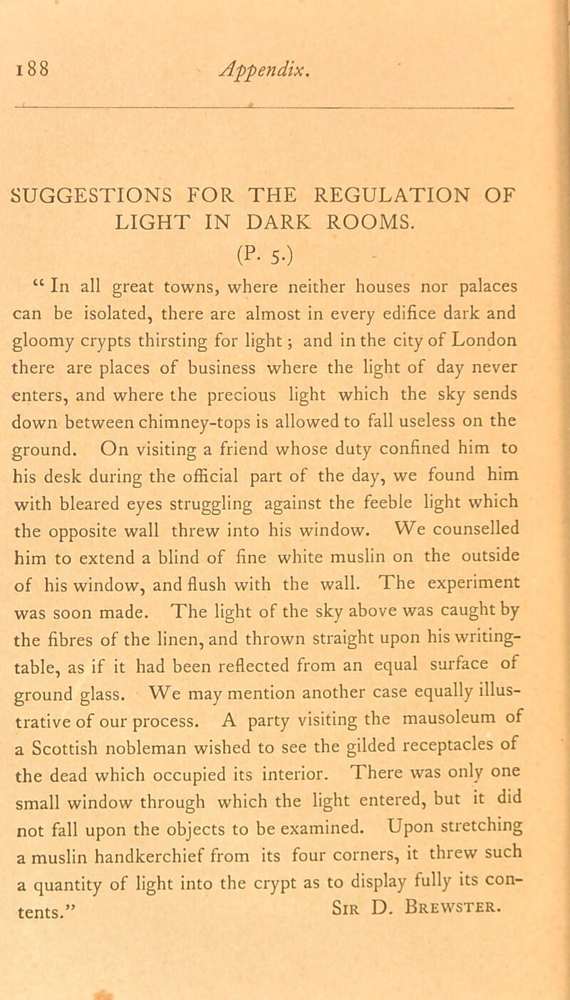 SUGGESTIONS FOR THE REGULATION OF LIGHT IN DARK ROOMS. (P- 5-) “ In all great towns, where neither houses nor palaces can be isolated, there are almost in every edifice dark and gloomy crypts thirsting for light; and in the city of London there are places of business where the light of day never enters, and where the precious light which the sky sends down between chimney-tops is allowed to fall useless on the ground. On visiting a friend whose duty confined him to his desk during the official part of the day, we found him with bleared eyes struggling against the feeble light which the opposite wall threw into his window. We counselled him to extend a blind of fine white muslin on the outside of his window, and flush with the wall. The experiment was soon made. The light of the sky above was caught by the fibres of the linen, and thrown straight upon his writing- table, as if it had been reflected from an equal surface of ground glass. We may mention another case equally illus- trative of our process. A party visiting the mausoleum of a Scottish nobleman wished to see the gilded receptacles of the dead which occupied its interior. There was only one small window through which the light entered, but it did not fall upon the objects to be examined. Upon stretching a muslin handkerchief from its four corners, it threw such a quantity of light into the crypt as to display fully its con- Sir D. Brewster. tents.