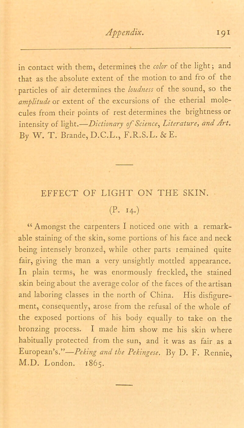 in contact with them, determines the color of the light; and that as the absolute extent of the motion to and fro of the particles of air determines the loudness of the sound, so the amplitude or extent of the excursions of the etherial mole- cules from their points of rest determines the brightness or intensity of light.—Dictionary of Science, Literature, and Art. By W. T. Brande, D.C.L., F.R.S.L. & E. EFFECT OF LIGHT ON THE SKIN. (P. 14.) “ Amongst the carpenters I noticed one with a remark- able staining of the skin, some portions of his face and neck being intensely bronzed, while other parts lemained quite fair, giving the man a very unsightly mottled appearance. In plain terms, he was enormously freckled, the stained skin being about the average color of the faces of the artisan and laboring classes in the north of China. His disfigure- ment, consequently, arose from the refusal of the whole of the exposed portions of his body equally to take on the bronzing process. I made him show me his skin where habitually protected from the sun, and it was as fair as a European’s.”—Peking and the Pekingese. By D. F. Rennie, M.D. London. 1865.