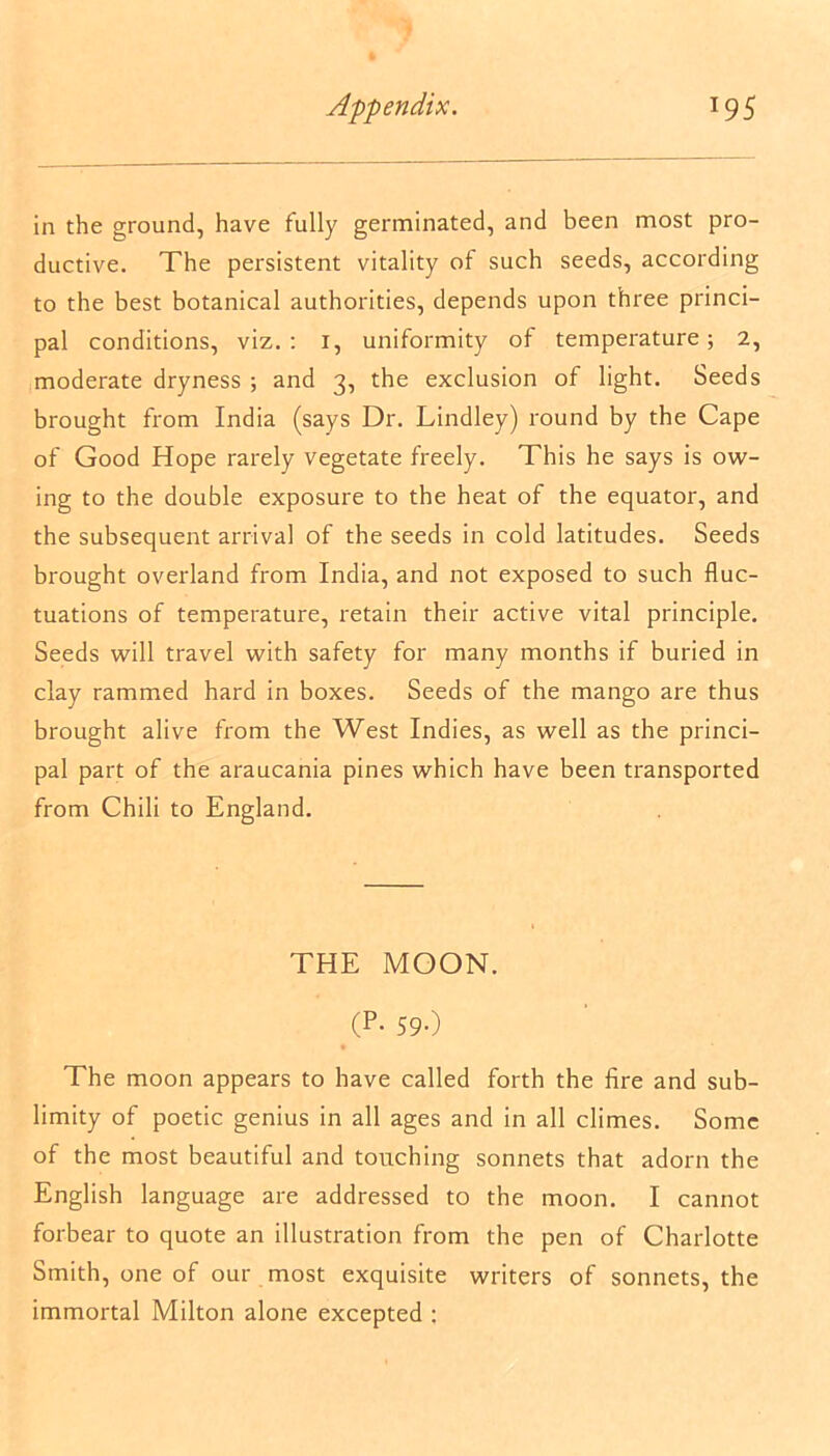 in the ground, have fully germinated, and been most pro- ductive. The persistent vitality of such seeds, according to the best botanical authorities, depends upon three princi- pal conditions, viz. : i, uniformity of temperature; 2, moderate dryness ; and 3, the exclusion of light. Seeds brought from India (says Dr. Lindley) round by the Cape of Good Hope rarely vegetate freely. This he says is ow- ing to the double exposure to the heat of the equator, and the subsequent arrival of the seeds in cold latitudes. Seeds brought overland from India, and not exposed to such fluc- tuations of temperature, retain their active vital principle. Seeds will travel with safety for many months if buried in clay rammed hard in boxes. Seeds of the mango are thus brought alive from the West Indies, as well as the princi- pal part of the araucania pines which have been transported from Chili to England. THE MOON. (P-59-) The moon appears to have called forth the fire and sub- limity of poetic genius in all ages and in all climes. Some of the most beautiful and touching sonnets that adorn the English language are addressed to the moon. I cannot forbear to quote an illustration from the pen of Charlotte Smith, one of our most exquisite writers of sonnets, the immortal Milton alone excepted :