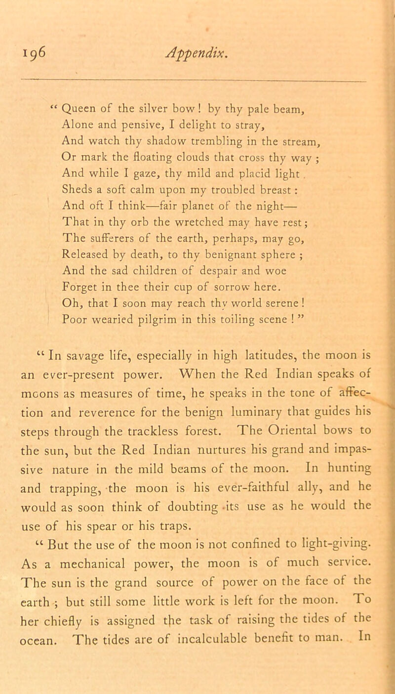 “ Queen of the silver bow! by thy pale beam, Alone and pensive, I delight to stray. And watch thy shadow trembling in the stream. Or mark the floating clouds that cross thy way ; And while I gaze, thy mild and placid light . Sheds a soft calm upon my troubled breast: And oft I think—fair planet of the night— That in thy orb the wretched may have rest; The sufferers of the earth, perhaps, may go, Released by death, to thy benignant sphere ; And the sad children of despair and woe Forget in thee their cup of sorrow here. Oh, that I soon may reach thy world serene ! Poor wearied pilgrim in this toiling scene ! ” “ In savage life, especially in high latitudes, the moon is an ever-present power. When the Red Indian speaks of moons as measures of time, he speaks in the tone of affec- tion and reverence for the benign luminary that guides his steps through the trackless forest. The Oriental bows to the sun, but the Red Indian nurtures his grand and impas- sive nature in the mild beams of the moon. In hunting and trapping, the moon is his ever-faithful ally, and he would as soon think of doubting -its use as he would the use of his spear or his traps. u But the use of the moon is not confined to light-giving. As a mechanical power, the moon is of much service. The sun is the grand source of power on the face of the earth ; but still some little work is left for the moon. To her chiefly is assigned tfie task of raising the tides of the ocean. The tides are of incalculable benefit to man. In