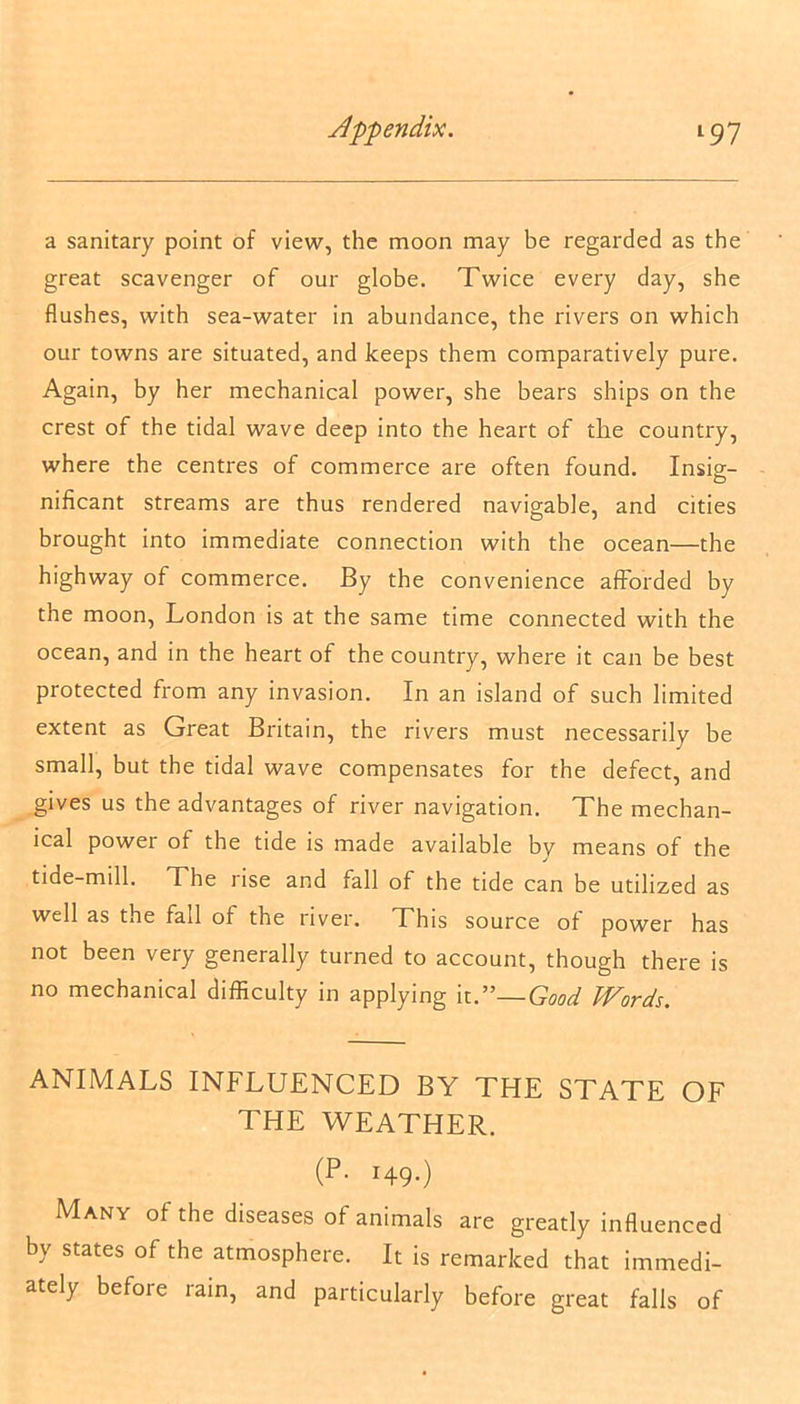 a sanitary point of view, the moon may be regarded as the great scavenger of our globe. Twice every day, she flushes, with sea-water in abundance, the rivers on which our towns are situated, and keeps them comparatively pure. Again, by her mechanical power, she bears ships on the crest of the tidal wave deep into the heart of the country, where the centres of commerce are often found. Insig- nificant streams are thus rendered navigable, and cities brought into immediate connection with the ocean—the highway of commerce. By the convenience afforded by the moon, London is at the same time connected with the ocean, and in the heart of the country, where it can be best protected from any invasion. In an island of such limited extent as Great Britain, the rivers must necessarily be small, but the tidal wave compensates for the defect, and gives us the advantages of river navigation. The mechan- ical power of the tide is made available by means of the tide-mill. The rise and fall of the tide can be utilized as well as the fall of the river. This source of power has not been very generally turned to account, though there is no mechanical difficulty in applying it.”—Good Words. ANIMALS INFLUENCED BY THE STATE OF THE WEATHER. (P. 149.) Many of the diseases of animals are greatly influenced by states of the atmosphere. It is remarked that immedi- ately before lain, and particularly before great falls of