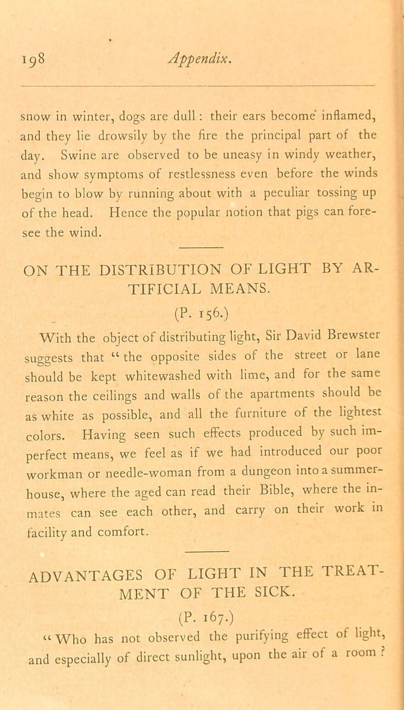 snow in winter, dogs are dull : their ears become inflamed, and they lie drowsily by the fire the principal part of the day. Swine are observed to be uneasy in windy weather, and show symptoms of restlessness even before the winds begin to blow by running about with a peculiar tossing up of the head. Hence the popular notion that pigs can fore- see the wind. ON THE DISTRIBUTION OF LIGHT BY AR- TIFICIAL MEANS. (P. 156.) With the object of distributing light, Sir David Brewster suggests that “ the opposite sides of the street or lane should be kept whitewashed with lime, and for the same reason the ceilings and walls of the apartments should be as white as possible, and all the furniture of the lightest colors. Having seen such effects produced by such im- perfect means, we feel as if we had introduced our poor workman or needle-woman from a dungeon into a summer- house, where the aged can read their Bible, where the in- mates can see each other, and carry on their work in facility and comfort. ADVANTAGES OF LIGHT IN THE TREAT- MENT OF THE SICK. (P. 167.) “Who has not observed the purifying effect of light, and especially of direct sunlight, upon the air of a room ?