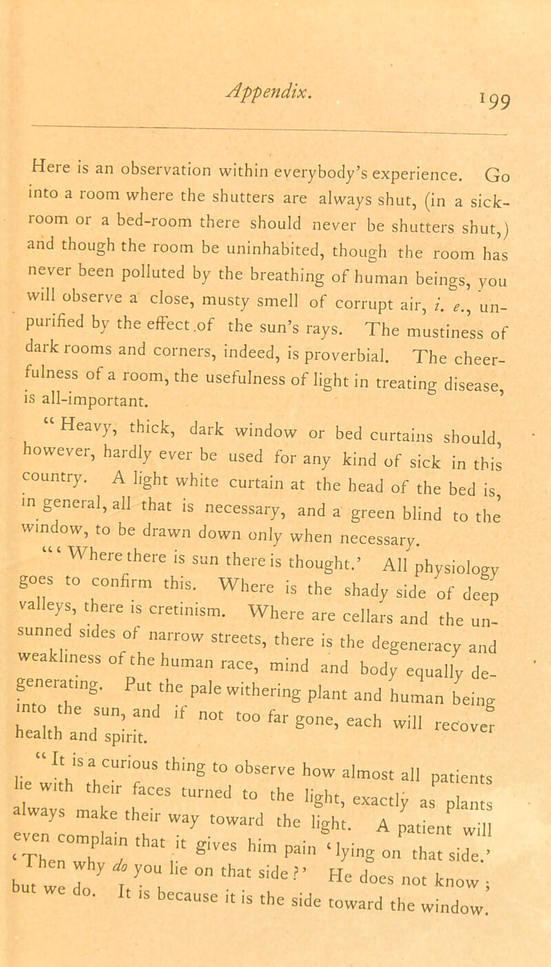l99 Heie is an observation within everybody’s experience. Go into a room where the shutters are always shut, (in a sick- ioom or a bed-room there should never be shutters shut,) and though the room be uninhabited, though the room has never been polluted by the breathing of human beings, you will observe a close, musty smell of corrupt air, i. un- purified by the effect .of the sun’s rays. The mustine’ss of dark rooms and corners, indeed, is proverbial. The cheer- fulness of a room, the usefulness of light in treating disease, is all-important. “ Heavy, thick, dark window or bed curtains should owever, hardly ever be used for any kind of sick in this country. A light white curtain at the head of the bed is in general, all that is necessary, and a green blind to the window, to be drawn down only when necessary. Where there is sun there is thought.’ All physiology goes to confirm this. Where is the shady side of deep valleys, there is cretinism. Where are cellars and the un- sunned sides of narrow streets, there is the degeneracy and weakliness of the human race, mind and body equally de- geneiating. Put the pale withering plant and human being into the sun, and if not too far gone each will * health and spirit. lecover lie wiVSrahCUrir thi”S '° 0bSCTVC h°W a'most ail e w„h their faces turned to the light; exact,y a$ ways make their way toward the light. A patient will ‘ TheZt! hin’>>ai‘'y-g on that side, but W : y : y0U l,e °n that Side ? ’ He Joes not know : °' ‘ ls ^eeaose it is the side toward the window.
