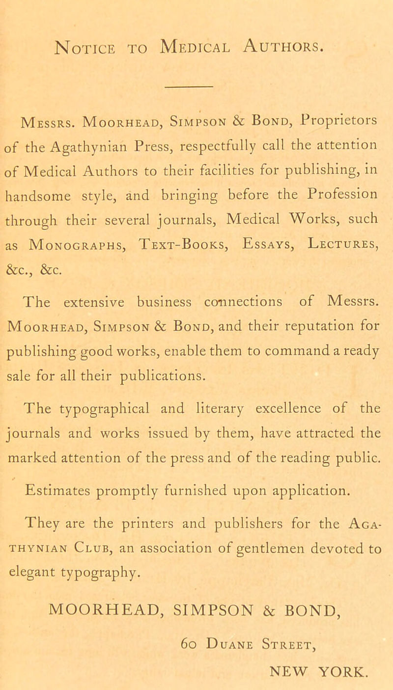 Notice to Medical Authors. Messrs. Moorhead, Simpson & Bond, Proprietors of the Agathynian Press, respectfully call the attention of Medical Authors to their facilities for publishing, in handsome style, and bringing before the Profession through their several journals, Medical Works, such as Monographs, Text-Books, Essays, Lectures, &c., &c. The extensive business connections of Messrs. Moorhead, Simpson & Bond, and their reputation for publishing good works, enable them to command a ready sale for all their publications. The typographical and literary excellence of the journals and works issued by them, have attracted the marked attention of the press and of the reading public. * Estimates promptly furnished upon application. They are the printers and publishers for the Aga- thynian Club, an association of gentlemen devoted to elegant typography. MOORHEAD, SIMPSON & BOND, 60 Duane Street, NEW YORK.