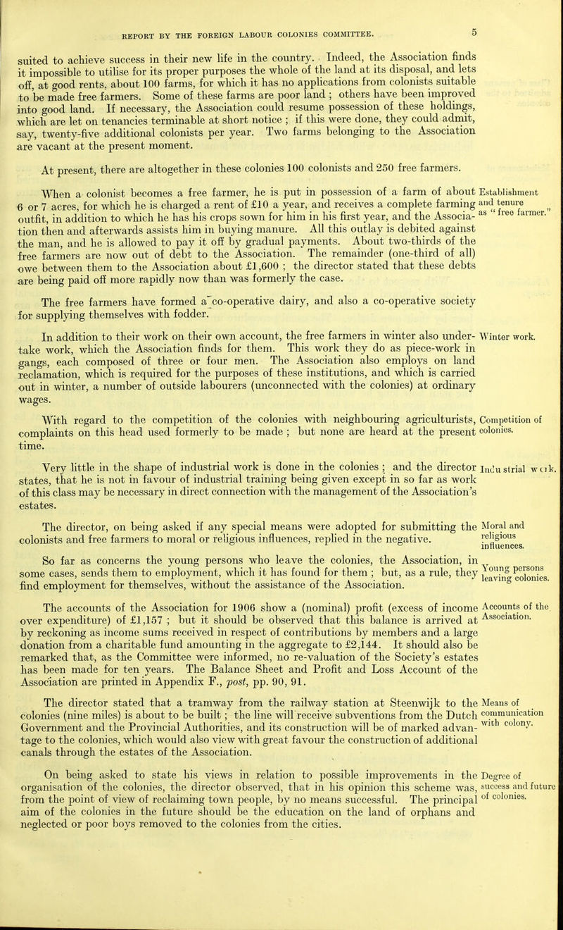 suited to achieve success in their new life in the country. Indeed, the Association finds it impossible to utihse for its proper purposes the whole of the land at its disposal, and lets off, at good rents, about 100 farms, for which it has no apphcations from colonists suitable to be made free farmers. Some of these farms are poor land ; others have been improved into good land. If necessary, the Association could resume possession of these holdings, which are let on tenancies terminable at short notice ; if this were done, they could admit, say, twenty-five additional colonists per year. Two farms belonging to the Association are vacant at the present moment. At present, there are altogether in these colonies 100 colonists and 250 free farmers. When a colonist becomes a free farmer, he is put in possession of a farm of about Establishment 6 or 7 acres, for which he is charged a rent of £10 a year, and receives a complete farming and tenure outfit, in addition to which he has his crops sown for him in his first year, and the Associa- ' larmer. tion then and afterwards assists him in buying manure. All this outlay is debited against the man, and he is allowed to pay it off by gradual payments. About two-thirds of the free farmers are now out of debt to the Association. The remainder (one-third of all) owe between them to the Association about £1,600 ; the director stated that these debts are being paid off more rapidly now than was formerly the case. The free farmers have formed a'co-operative dairy, and also a co-operative society for supplying themselves with fodder. In addition to their work on their own account, the free farmers in winter also under- Winter work, take work, which the Association finds for them. This work they do as piece-work in gangs, each composed of three or four men. The Association also employs on land reclamation, which is required for the purposes of these institutions, and which is carried out in winter, a number of outside labourers (unconnected with the colonies) at ordinary wages. With regard to the competition of the colonies with neighbouring agriculturists, Competition of complaints on this head used formerly to be made ; but none are heard at the present colonies, time. Very httle in the shape of industrial work is done in the colonies ; and the director inclustrial wcik, states, that he is not in favour of industrial training being given except in so far as work of this class may be necessary in direct connection with the management of the Association's estates. The director, on being asked if any special means were adopted for submitting the Moral and colonists and free farmers to moral or religious influences, rephed in the negative. influences So far as concerns the young persons who leave the colonies, the Association, in some cases, sends them to employment, which it has found for them ; but, as a rule, they ^^vTn^ colonies find employment for themselves, without the assistance of the Association. The accounts of the Association for 1906 show a (nominal) profit (excess of income Accounts of the over expenditure) of £1,157 ; but it should be observed that this balance is arrived at Association, by reckoning as income sums received in respect of contributions by members and a large donation from a charitable fund amounting in the aggregate to £2,144. It should also be remarked that, as the Committee were informed, no re-valuation of the Society's estates has been made for ten years. The Balance Sheet and Profit and Loss Account of the Association are printed in Appendix F., post, pp. 90, 91. The director stated that a tramway from the railway station at Steenwijk to the Means of colonies (nine miles) is about to be built; the line will receive subventions from the Dutch communication Government and the Provincial Authorities, and its construction will be of marked advan- ^^^''^ tage to the colonies, which would also view with great favour the construction of additional canals through the estates of the Association. On being asked to state his views in relation to possible improvements in the Degree of organisation of the colonies, the director observed, that in his opinion this scheme was, success and future from the point of view of reclaiming town people, by no means successful. The principal colonies, aim of the colonies in the future should be the education on the land of orphans and neglected or poor boys removed to the colonies from the cities.