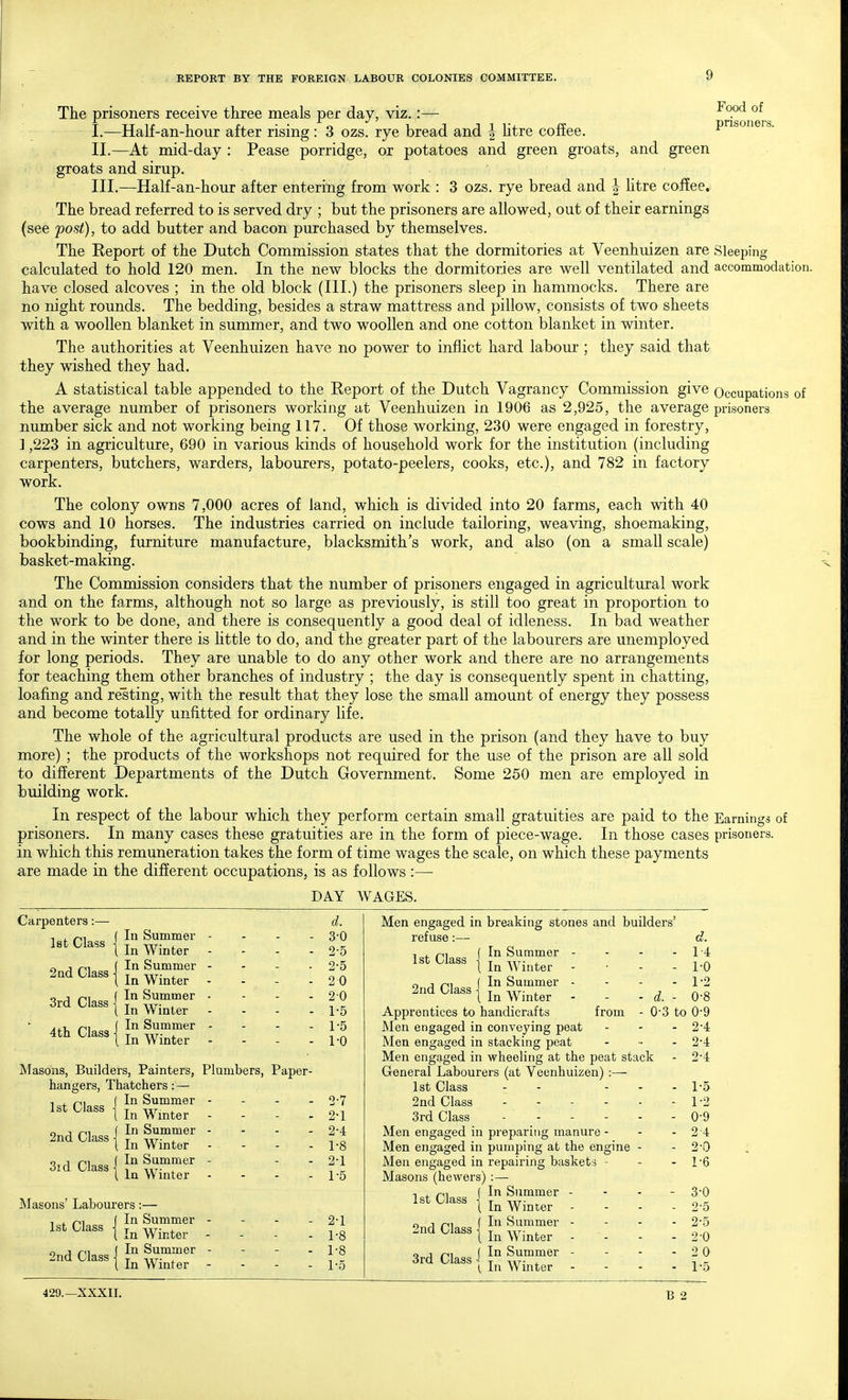 The prisoners receive three meals per day, viz.:— ^^P'^ I. —Half-an-hour after rising : 3 ozs. rye bread and | htre coffee. pnsoners. II. —At mid-day : Pease porridge, or potatoes and green groats, and green groats and sirup. III. —Half-an-hour after entering from work : 3 ozs. rye bread and | htre coffee. The bread referred to is served dry ; but the prisoners are allowed, out of their earnings (see post), to add butter and bacon purchased by themselves. The Report of the Dutch Commission states that the dormitories at Veenhuizen are Sleeping calculated to hold 120 men. In the new blocks the dormitories are well ventilated and accommodation, have closed alcoves ; in the old block (III.) the prisoners sleep in hammocks. There are no night rounds. The bedding, besides a straw mattress and pillow, consists of two sheets with a woollen blanket in summer, and two woollen and one cotton blanket in winter. The authorities at Veenhuizen have no power to inflict hard labour ; they said that they wished they had. A statistical table appended to the Report of the Dutch Vagrancy Commission give Occupations of the average number of prisoners working at Veenhuizen in 1906 as 2,925, the average prisoners number sick and not working being 117. Of those working, 230 were engaged in forestry, ] ,223 in agriculture, 690 in various kinds of household work for the institution (including carpenters, butchers, warders, labourers, potato-peelers, cooks, etc.), and 782 in factory work. The colony owns 7,000 acres of land, which is divided into 20 farms, each with 40 cows and 10 horses. The industries carried on include tailoring, weaving, shoemaking, bookbinding, furniture manufacture, blacksmith's work, and also (on a small scale) basket-making. The Commission considers that the number of prisoners engaged in agricultural work and on the farms, although not so large as previously, is still too great in proportion to the work to be done, and there is consequently a good deal of idleness. In bad weather and in the winter there is little to do, and the greater part of the labourers are unemployed for long periods. They are unable to do any other work and there are no arrangements for teaching them other branches of industry ; the day is consequently spent in chatting, loafing and resting, with the result that they lose the small amount of energy they possess and become totally unfitted for ordinary life. The whole of the agricultural products are used in the prison (and they have to buy more) ; the products of the workshops not required for the use of the prison are all sold to different Departments of the Dutch Government. Some 250 men are employed in building work. In respect of the labour which they perform certain small gratuities are paid to the Earnings of prisoners. In many cases these gratuities are in the form of piece-wage. In those cases prisoners, in which this remuneration takes the form of time wages the scale, on which these payments are made in the different occupations, is as follows :— DAY WAGES. Carpenters :— let Class In Summer In Winter T n^ (In Summer 2ad Class Winter o J ni f In Summer ord Class ] j -.tt. , i In Winter In Summer In Winter 4 th Class Masons, Builders, Painters, Plumbers, Paper- hangers, Thatchers: — In Summer - - - - In Winter - - . . In Summer - - - . In Winter - - - . In Summer - - . In Winter - - - . 1st Class 2nd Class 3id Class Masons' Labourers:— , . n^ f In Summer 1st Class { ^.^^^^ 2nd Class {^1;?.^'' I In Winte rer d. 3-0 2-5 2-5 2 0 20 1-5 1-5 1-0 2-7 2-1 2-4 1- 8 2- 1 1-5 2-1 1-8 1-8 1-5 Men engaged in breaking stones and builders' refuse:— In Summer - - - - In Winter - • . . 1st Class n J n^ In Summer - 2nd Class ] j -.rr. , I In Winter d. d. 1-4 1-0 1-2 0-8 Apprentices to handicrafts from - 0-3 to 0-9 Men engaged in conveying peat - - - 2*4 Men engaged in stacking peat . ... 2'4 Men engaged in wheeling at the peat stack - 2-4 General Labourers (at Veenhuizen) :— 1st Class . - - . 2nd Class . . - - . 3rd Class . . . - . Men engaged in preparing manure - Men engaged in pumping at the engine - Men engaged in repairing baskets - Masons (hewers) :— -i . n\ f In Summer - 1st Class T w i In Winter - - - o 1 ni (In Summer - C^^^M In Winter - - o ^ r^^ (In Summer - 3rd Class -1 ^ -.tt- , (, In Winter - - . 1-5 1- 2 0- 9 2- 4 2- 0 1- 6 3- 0 2- 5 2-5 2-0 2 0 1-5 B 2