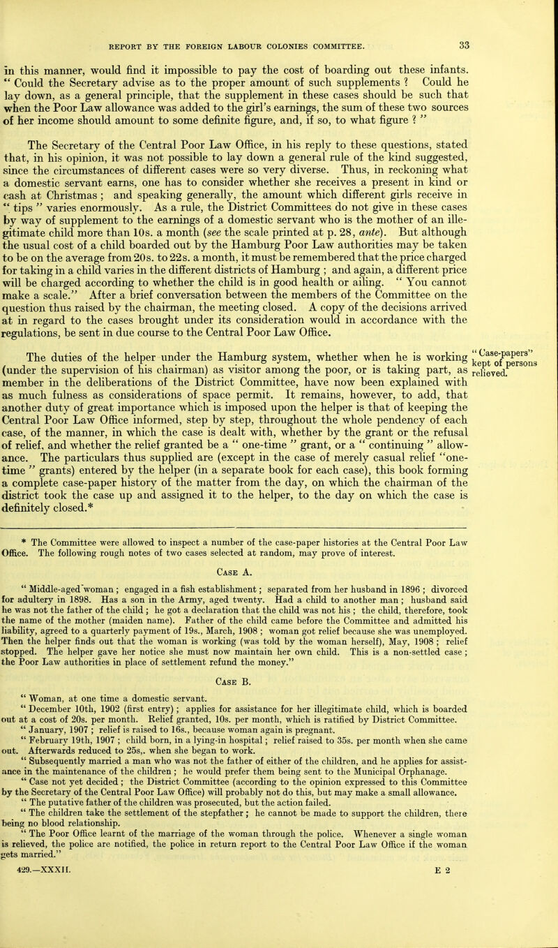 in this manner, would find it impossible to pay the cost of boarding out these infants.  Could the Secretary advise as to the proper amount of such supplements ? Could he lay down, as a general principle, that the supplement in these cases should be such that when the Poor Law allowance was added to the girl's earnings, the sum of these two sources of her income should amount to some definite figure, and, if so, to what figure ?  The Secretary of the Central Poor Law Office, in his reply to these questions, stated that, in his opinion, it was not possible to lay down a general rule of the kind suggested, since the circumstances of different cases were so very diverse. Thus, in reckoning what a domestic servant earns, one has to consider whether she receives a present in kind or cash at Christmas ; and speaking generally, the amount which different girls receive in ** tips  varies enormously. As a rule, the District Committees do not give in these cases by way of supplement to the earnings of a domestic servant who is the mother of an ille- gitimate child more than 10s. a month {see the scale printed at p. 28, ante). But although the usual cost of a child boarded out by the Hamburg Poor Law authorities may be taken to be on the average from 20s. to 22s. a month, it must be remembered that the price charged for taking in a child varies in the different districts of Hamburg ; and again, a different price will be charged according to whether the child is in good health or ailing.  You cannot make a scale. After a brief conversation between the members of the Committee on the question thus raised by the chairman, the meeting closed. A copy of the decisions arrived at in regard to the cases brought under its consideration would in accordance with the regulations, be sent in due course to the Central Poor Law Office. The duties of the helper under the Hamburg system, whether when he is working j^g^ t^o/^^erson (under the supervision of his chairman) as visitor among the poor, or is taking part, as roHeved'^^^*^ member in the deliberations of the District Committee, have now been explained with as much fulness as considerations of space permit. It remains, however, to add, that another duty of great importance which is imposed upon the helper is that of keeping the Central Poor Law Office informed, step by step, throughout the whole pendency of each case, of the manner, in which the case is dealt with, whether by the grant or the refusal of relief, and whether the relief granted be a  one-time  grant, or a  continuing  allow- ance. The particulars thus supplied are (except in the case of merely casual relief one- time  grants) entered by the helper (in a separate book for each case), this book forming a complete case-paper history of the matter from the day, on which the chairman of the district took the case up and assigned it to the helper, to the day on which the case is definitely closed.* * The Committee were allowed to inspect a number of the case-paper histories at the Central Poor Law OflS.ce. The following rough notes of two cases selected at random, may prove of interest. Case A.  Middle-aged'woman ; engaged in a fish establishment; separated from her husband in 1896 ; divorced for adultery in 1898. Has a son in the Army, aged twenty. Had a child to another man; husband said he was not the father of the child ; he got a declaration that the child was not his ; the child, therefore, took the name of the mother (maiden name). Father of the child came before the Committee and admitted his liability, agreed to a quarterly payment of 19s., March, 1908 ; woman got relief because she was unemployed. Then the helper finds out that the woman is working (was told by the woman herself), May, 1908 ; relief stopped. The helper gave her notice she must now maintain her own child. This is a non-settled case; the Poor Law authorities in place of settlement refund the money. Case B.  Woman, at one time a domestic servant. -  December 10th, 1902 (first entry); applies for assistance for her illegitimate child, which is boarded out at a cost of 20s. per month. Relief granted, 10s. per month, which is ratified by District Committee.  January, 1907 ; relief is raised to 16s., because woman again is pregnant.  February 19th, 1907 ; child born, in a lying-in hospital; relief raised to 35s. per month when she came out. Afterwards reduced to 25s,. when she began to work.  Subsequently married a man who was not the father of either of the children, and he applies for assist- ance in the maintenance of the children ; he would prefer them being sent to the Municipal Orphanage.  Case not yet decided ; the District Committee (according to the opinion expressed to this Committee by the Secretary of the Central Poor Law Office) will probably not do this, but may make a small allowance.  The putative father of the children was prosecuted, but the action failed.  The children take the settlement of the stepfather; he cannot be made to support the children, there being no blood relationship.  The Poor Office learnt of the marriage of the woman through the police. Whenever a single woman is relieved, the police are notified, the police in return report to the Central Poor Law Office if the woman gets married.