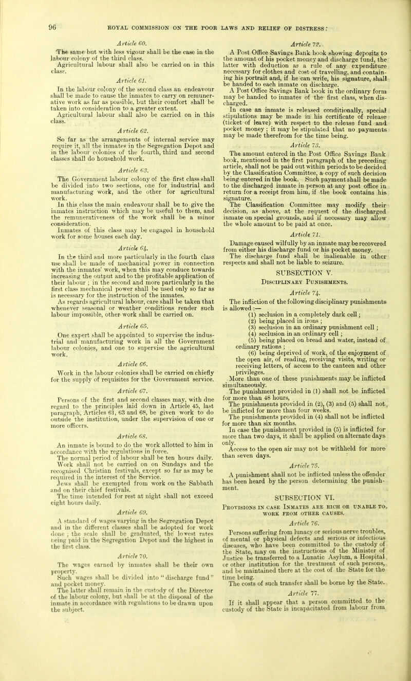 Article CO. ■The same but with less vigour shall be the case in the labour colony of the third class. Agricultural labour shall also be carried on in this class. Article 61. In the labour colony of the second class an endeavour shall be made to cause the inmates to carry on remuner- ative work as far as possible, but their comfort shall be taken into consideration to a greater extent. Agricultui-al labour shall also be carried on in this class. A rticle 62. So far as the arrangements of internal service may require it, all the inmates in the Segregation Depot and in the labour colonies of the fourth, third and second classes shall do household work. Article 63. The Government labour colony of the first class shall be divided into two sections, one for industrial and manufacturing work, and the other for agricultural Avork. In this class the main endeavour shall be to give the inmates instruction which may be useful to them, and the remunerativeness of the work shall be a minor consideration. Inmates of this class may be engaged in household Avork for some houses each day. Article 6^^. In tie third and more jiarticularly in the fourth class use .shall be made of mechanical power in connection with the inmates' work, when this may conduce towards increasing the output and to the profitable application of their labour ; in the second and more particularly in the first class mechanical power shall be used only so far as is necessary for the instruction of the inmates. As regards agricultural labour, care shall be taken that whenever seasonal or weather conditions render such labour impossible, other work shall be carried on. Article 65. One expert shall be appointed to supervise the indus- trial and manufacturing work in all the Government labour colonies, and one to supervise the agricultural work, Article 66. Work in the labour colonies shall be carried on chiefly for the supply of requisites for the Government service. Article 67. Persons of the first and second classes may, with due regard to the princii)les laid down in Article 45, last paragraph. Articles 61, 63 and 68, be given work to do outside the institution, under the supervision of one or more officers. Article 08. An inmate is bound to do the work allotted to him in accordance -with the regulations in force. The normal period of labour shall be ten hours daily. Work shall not be carried on on Sundays and the recognised Christian festivals, except so far as may be recjuired in the interest of the Service. Jews shall be exempted from work on the Sabbath and on their chief festivals. The time intended for rest at night shall not exceed eight hours daily. Article 60. A standard of wages varying in the Segregation Depot and in the different classes shall be ado^jted for work (lone ; the scale shall be graduated, the lowest rates i;cing jiaid in the Segregation Depot and the highest in the first class. Article 70. The wages earned by inmates shall be their own property. Such wages shall be divided into  discharge fund  and jiocket money. The latter shall remain in the custody of the Director of the labour colony, but shall be at the disj/osal of the inmate in accordance with regulations to be drawn upon the subject. Article 72. A Post Office Savings Bank book showing deposits to the amount of his pocket money and discharge fund, the latter with deduction as a rule of any expenditure necessary for clothes and cost of travelling, and contain- ing his portrait and, if he can wrife, his signature, shall be handed to each inmate on discharge. A Post Office Savings Bank book in the ordinary form may be handed to inmates of the first class, when dis- charged. In case an inmate is released conditionally, special stipulations may be made in his certificate of release (ticket of leave) with respect to the release fund and. pocket money ; it may be stipulated that no payments, may be made therefrom for the time being. Article 73. The amount entered in the Post Office Savings Bank book, mentioned in the first paragraph of the preceding- article, shall not be paid out within periods to be decided by the Classification Committee, a copy of such decisioik being entered in the book. Such payment shall be made to the discharged inmate in person at any post oflice in return for a receipt from him, if the book contains his signature. The Classification Committee may modify their decision, as above, at the request of the discharged inmate on special grounds, and if necessary may allow the whole amount to be paid at once. Article 71. Damage caused wilfully by an inmate maybe recovered from either his discharge fund or his pocket money. The discharge fund shall be inalienable in other respects and shall not be liable to seizure. SUBSECTION V. Disciplinary Punishments. Article 71^. The infliction of the following disciplinary punishments is allowed :— (1) seclusion in a completely dark cell; (2) being placed in irons ; (3) seclusion in an ordinary punishment cell; (4) seclusion in an ordinary cell; (5) being placed on bread and water, instead of ordinary rations ; (6) being deprived of work, of the enjoyment of the open air, of reading, receiving visits, writing or receiving letters, of access to the canteen and other privileges. More than one of these punishments may be inflicted simultaneously. The punishment provided in {]) shall not be inflicted for more than 48 hours. The punishments provided in (2), (.3) and (5) shall not. be inflicted for more than four weeks. The punishments provided in (4) shall not be inflicted for more than six months. In case the punishment provided in (5) is inflicted for more than two days, it shall be applied on alternate days only. Access to the open air may not be withheld for more than seven days. Article 75. A punishment shall not be inflicted unless the offender has been heard by the person determining the punish- ment. SUBSECTION VI. Provisions in case Inmates are rich or unable to, work from other causes. Article 76. Persons sufiering from lunacy or serious nerve troubles, C)f mental or physical defects and serious or infectious diseases, who have been committed to the custody of the State, may on the instructions of the Minister of Justice be transferred to a Lunatic Asylum, a Hospital, or other institution for the treatment of such persons,, and be maintained there at the cost of the State for the time being. The costs of such transfer shall be borne by the State. Article Ti. If it shall appear that a person committed to the custody of the State is incapacitated from labour from