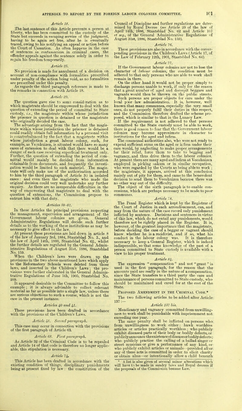 Article 18. The last sentence of this Article prevents a person at liberty, who has been committed to the custody of the State but succeeds in escaping service of the judgment, having to be again set free, after he is eventually traced, owing to his notifying an appeal or action before the Court of Cassation. As often happens in the case of sentences in contumaciam in criminal cases, the offender appeals against the sentence solely in order to rejain his freedom temporarily. Article 25. No provision is made for annulment of a decision on account of non-compliance with formalities prescribed under penalty of the action being void, as no formalities are prescribed under this penalty. As regards the third paragraph reference is made to the remarks in connection with Article 18. Article 29. The question gave rise to soms consideration as to which magistrate should be empowered to deal with the question of extending the period of committal to State custody, i.e., the magistrate mthin whose jurisdiction the prisoner in question is detained or the magistrate who originally decided the case. The advantage arising from the fact that the magis- trate within whose jurisdiction the prisoner is detained could readily obtain full information by a personal visit is counterbalanced by the fact that a magistrate within whose jurisdiction a great labour colony, such, for example, as Vesnhuizen, is situated would have so many cases of extension to deal with that there would be a danger of each case receiving superficial treatment only. Further, the question of extending the period of com- mittal would mainly be decided from information obtainable from documents, and frequently the investi- gation would be limited to such material. The magis- trate will only make use of the authorisation accorded to him by the third paragraph of Article 30 in isolated cases : and even then the magistrate who made the original decision could very well undertake any further enquiry. As there are no insuperable difficulties in the way of empowering that magistrate to deal with the question of extensions, the Commission propose to entrust him with that duty. Articles 38-81. In these Articles the principal provisions respecting the management, supervision and arrangement of the Government labour colonies are given. General Administrative Regulations will decide such further details as to the working of these institutions as may be necessary to give effect to the law. At i)resent these provisions are laid down in article 8 of the law of January 3rd, 1884, Staatsblad No. 3., and the law of April 14th, 1886, Staatsblad No. 62., whilst the further details are regulated by the General Admin- istrative Regulations of August 31st, 1886, Staatsblad No. 159. When the Children's laws were drawn up the provisions in the two above-mentioned laws which apply to the Reformatory Schools were deleted from those laws, and inserted in the Children's Laws ; the pro- visions were further elaborated in the General Adminis- trative Regulations of June 5th, 1905, Staatsblad No. 209. It appeared desirable to the Committee to follow this example ; it is always advisable to collect relevant material as far as possible into a single law, unless there are serious objections to such a course, which is not the case in the present instance. Articles J^O and 1^.1. These provisions have been drafted in accordance with the provisions of the Children's Laws. Article 48. Second paragraph. This case may occur in connection with the provisions of the first paragraph of Article 63. Article 68. First jmragraph. As Article 32 of the Criminal Code is to be repealed and Article 14 of that code is therefore no longer applic- able, this stipulation is necessary. Article 74, This Article has been drafted in accordance with the existing condition of things, disciplinary punishments being at present fixed by law : the constitution of the Council of Discipline and further regulations are deter- mined by Royal Decree {see Article 20 of the law of April 14th, 1886, Staatsblad No. 62 and Article 107 et seq., of the General Administrative Regulations of August 31st, 1886, Staatsblad No. 159). Article 76. These provisions are also in accordance with the corres- ponding provisions in the Children's Laws (Article 17, of the Law of February 12th, 1901, Staatsblad No. 64). Article 77. If the Government labour colonies are not to lose the character of labour colonies, the condition must be adhered to that only persons who are al)le to work shall remain in there. On the other hand it would not be proper simply to discharge persons unable to work, if only for the reason that a great number of aged and decrepit beggars and vagrants would then be thrown on the public streets. Such persons are proper objects for care luider the local poor law administration. It is, however, well known that many communes, especially the very small ones, do not properly fulfil their duties in this respect, and the Commission therefore drafted the scheme pro- posed, which is similar to that in the Lunacy Law. If the requirement is not adhered to that persons committed to the State custody must be able to work, there is good reason to fear that tho Government labour colonies may become approximate in character to institutions for the aged and infirm. The communal authorities also, who were not ready to expend sufficient sums on the aged or ir firm under their care would, by neglecting to make proper arrangements for their relief, force them to take to begging and vagrancy, and thus drive them to the labour colonies. At present there are many aged and infirm at Veenhuizen employed in picking oakum or in similar occupation, who were regarded by the Courts a? being able to work ; the migistrate, it appears, arrived at this conclusion mainly out of pity for them, and came to the benevolent decision to send them to V^eenhuizen because there was no other way out of the difficulty. The object of the sixth paragraph is to enable con- cessions, which are perhaps necessary to be made to poor communes. Article 7S. The Penal Register which is kept ))y the Registrar of the Court of Justice in each arrondissement, can, and may from the nature of the case record only punishment inflicted by sentence. Decisions and sentences in virtue of this law, which do not entail any punishments, would therefore not be rightly placed in the Register. It is, however, of the greatest importance that the magistrate, before deciding the case of a beggar or vagrant should- know whether he is a recidivist, and if so, what his conduct in the labour colony was. It is therefore necessary to keep a General Register, which is indeed indispensible, so that some knowledge of the past of a person committed to State custody is available with a view to his proper treatment. Article 84. The expression compensation and not grant is used in the first paragraph, for the reason that the- amounts paid are really in the nature of a compensation, since the State transfers to a third party the care and maintenance of persons committed to State custody, who should be maintained and cared for at the cost of the- State. Proposed Amendment in the Criminal Code.* The two following articles to be added after Article- 137 :— Article 137 his. Mendicancy and vagrancy committed from unwilling- ness to work shall be punishable with imprisonment not exceeding one year. The same penalty shall be inflicted on persons who from unwillingness to work either: hawk worthless articles or articles practically worthless ; who publicly exhibit diseased parts of their body or bodily defects, or publiclyannounce theexistenceofdiseaseorbodily defects; who publicly practise the calling of a ballad singer or street musician or give a performance of any kind, or who publicly exhibit articles or animals—provided all or any of these acts is committed in order to elicit charity or obtain alms—or intentionally allow a child beneath * A list is also given of several minor alterations which will have to be made in sundry laws and Royal decrees if the proposals of the Commission become Law,