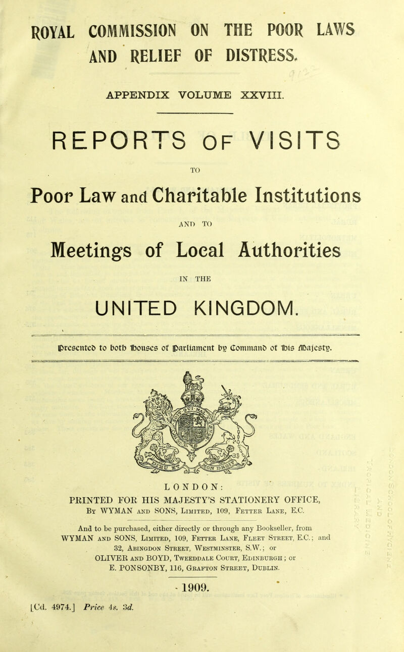 ROYAL COMMISSION ON THE POOR LAWS AND RELIEF OF DISTRESS. APPENDIX VOLUME XXVIII. REPORTS OF VISITS TO Poor Law and Charitable Institutions AND TO Meetings of Local Authorities IN THE UNITED KINGDOM. IPresentet) to botb Ibouses of parliament bp Command of 1bis /IDajest^. LONDON: FEINTED FOR HIS MAJESTY'S STATIONERY OFFICE, By WYMAN and SONS, Limited, 109, Fetter Lane, E.G. And to be purchased, either directly or through any Bookseller, from WYMAN AND SONS, Limited, 109, Fetter Lane, Fleet Street, E.G.; and 32, Abingdon Street, Westminster, S.W. ; or OLIYEE AND BOYD, Tweeddale Gourt, Edinburgh ; or E. PONSONBY, 116, Grafton Street, Dublin. > 1909. |Cd. 4974.j Price 4s. Sd.