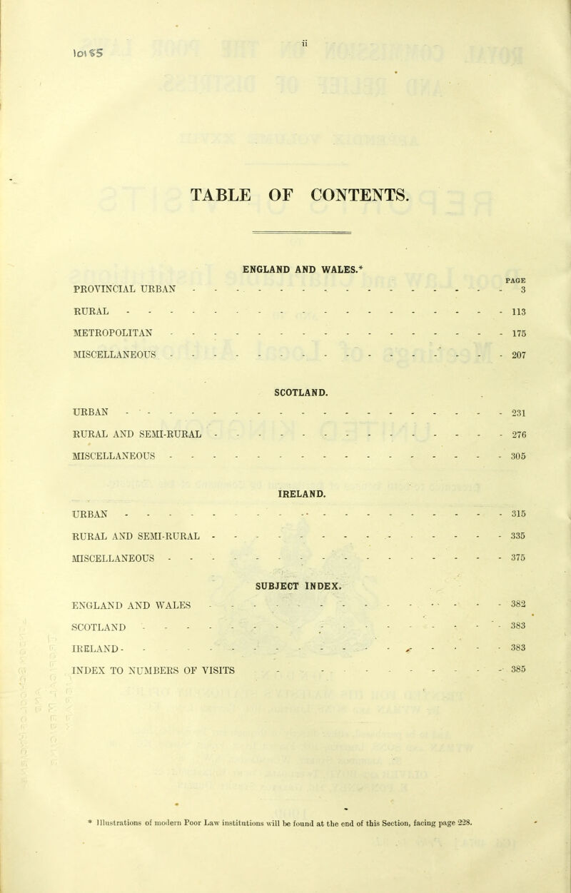 TABLE OF CONTENTS. ENGLAND AND WALES.* PAGE PROVINCIAL URBAN - - - . - - - - - - - - - - - - 3 RURAL 113 METROPOLITAN - 175 MISCELLANEOUS - - - - - - -    -   ' 207 SCOTLAND. URBAN - • 231 RURAL AND SEMI-RURAL - - 276 MISCELLANEOUS 305 IRELAND. URBAN - - - - - - - - -- - 315 RURAL AND SEMI-RURAL - - - - - - - - 335 MISCELLANEOUS ------- 375 - -r ■ ■ SUBJECT INDEX. ENGLAND AND WALES - - - - - - - - - 382 SCOTLAND 383 IRELAND - - - - - ■ ■ • - - 383 INDEX TO NUMBERS OF VISITS - - 385 * Illustrations of moilerii Poor Law institutions will be found at the end of this Section, facing page 228.