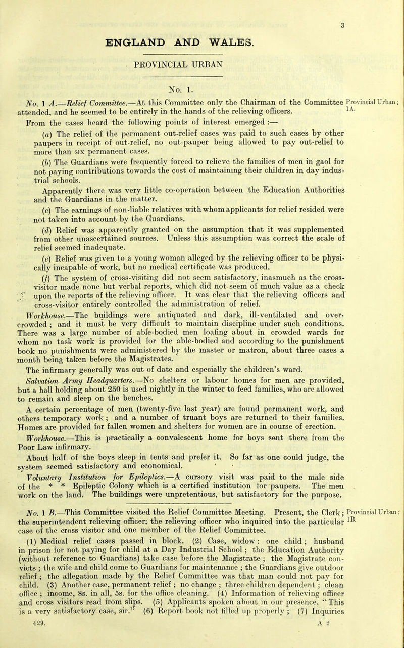 ENGLAND AND WALES. PEOVINCIAL URBAN No. 1. No. 1 A.—Relief Committee.—At this Committee only the Chairman of the Committee Provincial Urban attended, and he seemed to be entirely in the hands of the relieving officers. From the cases heard the following points of interest emerged :— (a) The relief of the permanent out-relief cases was paid to such cases by other paupers in receipt of out-relief, no out-pauper being allowed to pay out-relief to more than six permanent cases. (b) The Guardians were frequently forced to relieve the families of men in gaol for not paying contributions towards the cost of maintainmg their children in day indus- trial schools. Apparently there was very little co-operation between the Education Authorities and the Guardians in the matter. (c) The earnings of non-liable relatives with whom applicants for relief resided were ' not taken into account by the Guardians. {d) Relief was apparently granted on the assumption that it was supplemented ' from other unascertained sources. Unless this assumption was correct the scale of relief seemed inadequate. (e) Relief was given to a young woman alleged by the relieving officer to be physi- cally incapable of work, but no medical certificate was produced. (/) The system of cross-visiting did not seem satisfactory, inasmuch as the cross- visitor made none but verbal reports, which did not seem of much value as a check ' T upon the reports of the relieving officer. It was clear that the relieving officers and cross-visitor entirely controlled the admmistration of relief. Workhouse.—The buildings were antiquated and dark, ill-ventilated and over- crowded ; and it must be very difficult to maintain discipline under such conditions. There was a large number of able-bodied men loafing about in crowded wards for whom no task work is provided for the able-bodied and according to the punishment book no punishments were administered by the master or matron, about three cases a month being taken before the Magistrates. The infirmary generally was out of date and especially the children's ward. Salvation Army Headquarters.—No shelters or labour homes for men are provided, but a hall holding about 250 is used nightly in the winter to feed families, who are allowed to remain and sleep on the benches. A certain percentage of men (twenty-five last year) are found permanent work, and others temporary work ; and a number of truant boys are returned to their families. Homes are provided for fallen women and shelters for women are in course of erection. Workhouse.—This is practically a convalescent home for boys sent there from the Poor Law infirmary. About half of the boys sleep in tents and prefer it. So far as one could judge, the system seemed satisfactory and economical. ' • Voluntary Institution for Epileptics.—A cursory visit was paid to the male side of the * * Epileptic Colony which is a certified institution for paupers. The men work on the land. The buildings were unpretentious, but satisfactory for the purpose. No. 1 B.—This Committee visited the Relief Committee Meeting. Present, the Clerk; Provincial Urban the superintendent relieving officer; the relieving officer who inquired into the particular case of the cross visitor and one member of the Relief Committee. (1) Medical relief cases passed in block. (2) Case, widow: one child; husband in prison for not paying for child at a Day Industrial School; the Education Authority (without reference to Guardians) take case before the Magistrate ; the Magistrate con- victs ; the wife and child come to Guardians for maintenance ; the Guardians give outdoor relief ; the allegation made by the Relief Committee was that man could not pay for child. (3) Another case, permanent relief ; no change ; three children dependent ; clean office ; income, 8s. in all, 5s. for the office cleaning. (4) Information of relieving officer and cross visitors read from slips. (5) Applicants spoken about in our presence,  This is a very satisfactory case, sir. (6) Report book not filled up properly ; (7) Inquiries 429.