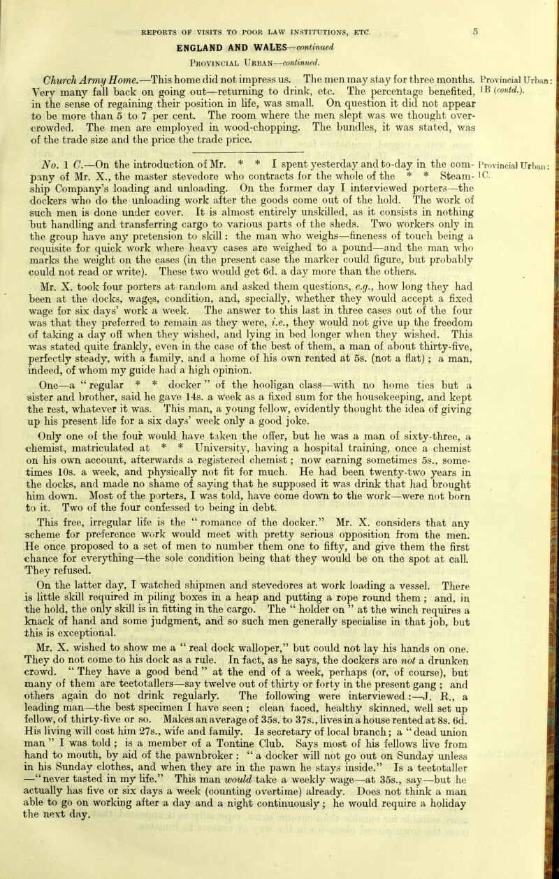 ENGLAND AND WALES—continued Provincial Urban—continued. Church Army Home.—This home did not impress us. The men may stay for three months. Provincial Urban : Very many fall back on going out—returning to drink, etc. The percentage benefited, 1B (contd.). in the sense of regaining their position in life, was small. On question it did not appear to be more than 5 to 7 per cent. The room where the men slept was we thought over- crowded. The men are employed in wood-chopping. The bundles, it was stated, was of the trade size and the price the trade price. No. 1 C.—On the introduction of Mr. * * j spent yesterday and to-day in the com- Provincial Urban : pany of Mr. X., the master stevedore who contracts for the whole of the * * Steam- IC. ship Company's loading and unloading. On the former day I interviewed porters—the dockers who do the unloading work after the goods come out of the hold. The work of such men is done under cover. It is almost entirely unskilled, as it consists in nothing l3ut handling and transferring cargo to various parts of the sheds. Two workers only in the group have any pretension to skill: the man who weighs—fineness of touch being a requisite for quick work where heavy cases are weighed to a pound—and the man who marks the weight on the cases (in the present case the marker could figure, but probably €0uld not read or write). These two would get 6d. a day more than the others. Mr. X. took four porters at random and asked them questions, e.g., how long they had been at the docks, wages, condition, and, specially, whether they would accept a fixed wage for six days' work a week. The answer to this last in three cases out of the four was that they preferred to remain as they were, i.e., they would not give up the freedom of taking a day off when they wished, and lying in bed longer when they wished. This was stated quite frankly, even in the case of the best of them, a man of about thirty-five, perfectly steady, with a family, and a home of his own rented at 5s. (not a flat); a man, indeed, of whom my guide had a high opinion. One—a  regular * * docker  of the hooligan class—with no home ties but a ■sister and brother, said he gave 14s. a week as a fijced sum for the housekeeping, and kept the rest, whatever it was. This man, a young fellow, evidently thought the idea of giving up his present life for a six days' week only a good joke. Only one ol the four would have taken the offer, but he was a man of sixty-three, a chemist, matriculated at * * University, having a hospital training, once a chemist on his own account, afterwards a registered chemist; now earning sometimes 5s., some- times 10s. a week, and physically not fit for much. He had been twenty-two years in the docks, and made no shame of saying that he supposed it was drink that had brought him down. Most of the porters, I was told, have come down to the work—were not born to it. Two of the four confessed to being in debt. This free, irregular life is the  romance of the docker. Mr. X. considers that any scheme for preference work would meet with pretty serious opposition from the men. He once proposed to a set. of men to number them one to fifty, and give them the first chance for everything—the sole condition being that they would be on the spot at call. They refused. On the latter day, I watched shipmen and stevedores at work loading a vessel. There is little skill required in piling boxes in a heap and putting a rope round them ; and, in the hold, the only skill is in fitting in the cargo. The  holder on  at the winch requires a knack of hand and some judgment, and so such men generally specialise in that job, but this is exceptional. Mr. X. wished to show me a  real dock walloper, but could not lay his hands on one. They do not come to his dock as a rule. In fact, as he says, the dockers are not a drunken crowd.  They have a good bend  at the end of a week, perhaps (or, of course), but many of them are teetotallers—say twelve out of thirty or forty in the present gang ; and others again do not drink regularly. The following were interviewed:—J, R., a leading man—the best specimen I have seen ; clean faced, healthy skinned, well set up fellow, of thirty-five or so. Makes an average of 35s. to 37s., lives in a house rented at 8s. 6d. His living will cost him 27s., wife and family. Is secretary of local branch; a  dead union | man  I was told; is a member of a Tontine Club. Says most of his fellows live from hand to mouth, by aid of the pawnbroker : a docker will not go out on Sunday unless in his Sunday clothes, and when they are in the pawn he stays inside, Is a teetotaller —never tasted in my Hfe. This man would take a weekly wage—at 35s., say—but he actually has five or six days a week (counting overtime) already. Does not think a man able to go on working after a day and a night continuously; he would require a holiday the next day.